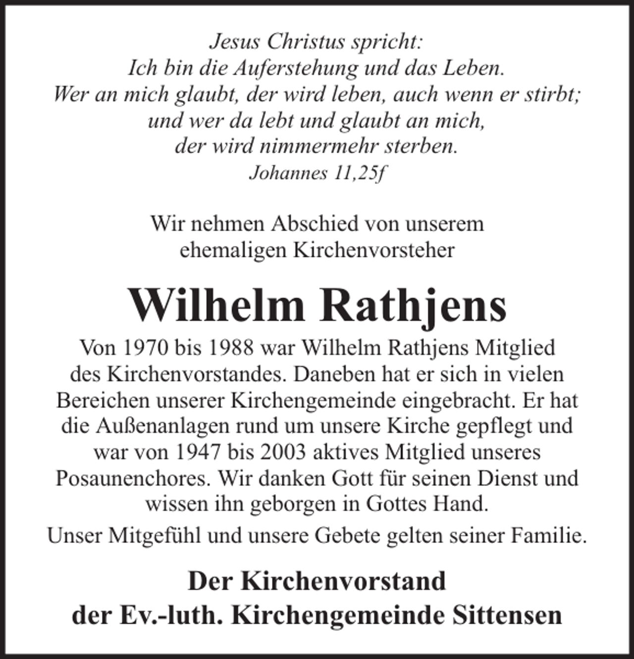 <p>Jesus Christus spricht:<br />Ich bin die Auferstehung und das Leben.<br />Wer an mich glaubt, der wird leben, auch wenn er stirbt;<br />und wer da lebt und glaubt an mich,<br />der wird nimmermehr sterben.<br />Johannes 11,25f</p><p>Wir nehmen Abschied von unserem<br />ehemaligen Kirchenvorsteher</p><p>Wilhelm Rathjens</p><p>Von 1970 bis 1988 war Wilhelm Rathjens Mitglied<br />des Kirchenvorstandes. Daneben hat er sich in vielen<br />Bereichen unserer Kirchengemeinde eingebracht. Er hat<br />die Außenanlagen rund um unsere Kirche gepflegt und<br />war von 1947 bis 2003 aktives Mitglied unseres<br />Posaunenchores. Wir danken Gott für seinen Dienst und<br />wissen ihn geborgen in Gottes Hand.<br />Unser Mitgefühl und unsere Gebete gelten seiner Familie.</p><p>Der Kirchenvorstand<br />der Ev.-luth. Kirchengemeinde Sittensen</p>