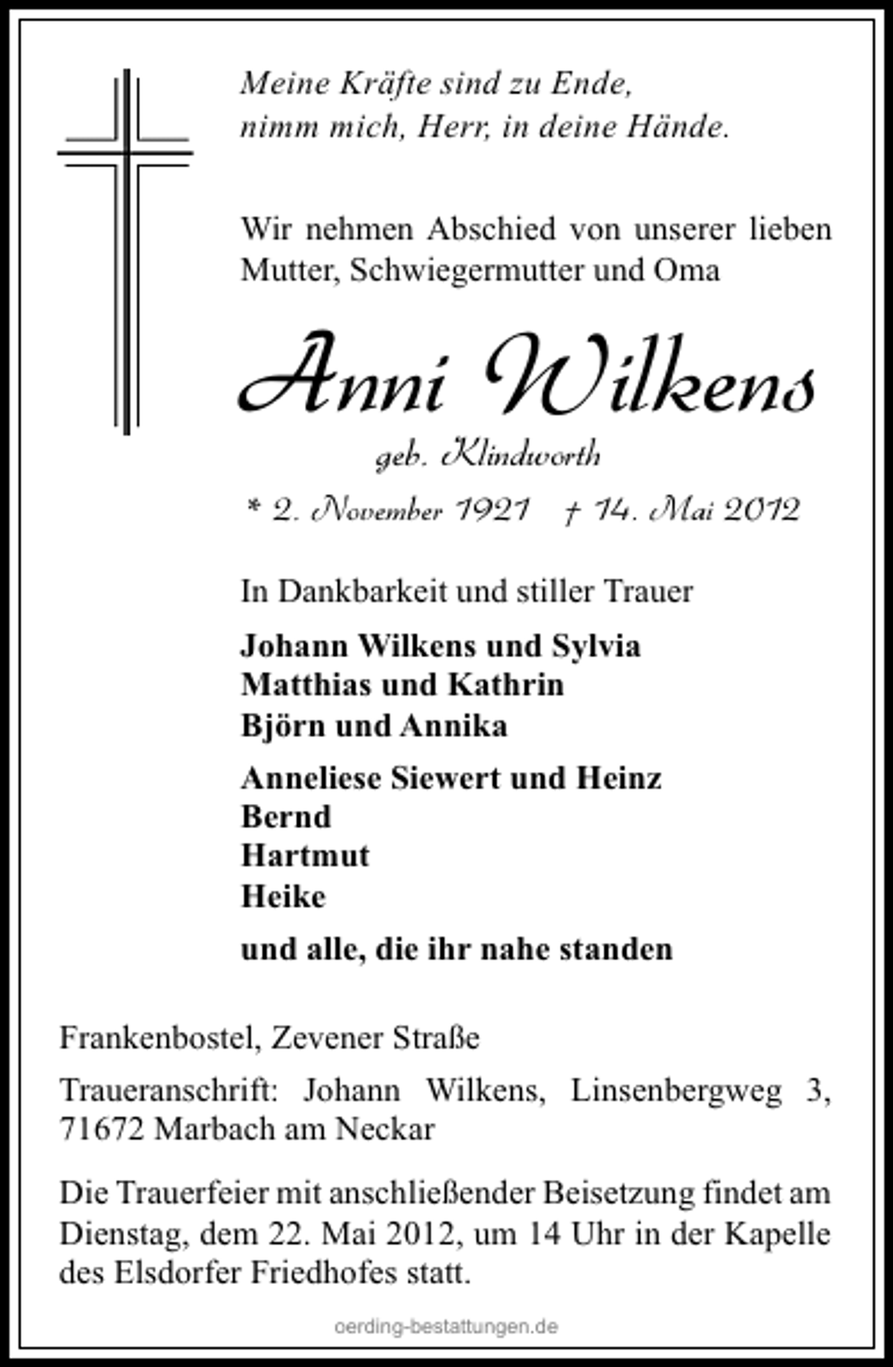 <p>Meine Kräfte sind zu Ende,<br />nimm mich, Herr, in deine Hände.<br />Wir nehmen Abschied von unserer lieben<br />Mutter, Schwiegermutter und Oma</p><p>Anni Wilkens<br />geb. Klindworth</p><p>* 2. November 1921 † 14. Mai 2012<br />In Dankbarkeit und stiller Trauer<br />Johann Wilkens und Sylvia<br />Matthias und Kathrin<br />Björn und Annika<br />Anneliese Siewert und Heinz<br />Bernd<br />Hartmut<br />Heike<br />und alle, die ihr nahe standen<br />Frankenbostel, Zevener Straße<br />Traueranschrift: Johann Wilkens, Linsenbergweg 3,<br />71672 Marbach am Neckar<br />Die Trauerfeier mit anschließender Beisetzung findet am<br />Dienstag, dem 22. Mai 2012, um 14 Uhr in der Kapelle<br />des Elsdorfer Friedhofes statt.<br />oerding-bestattungen.de</p>