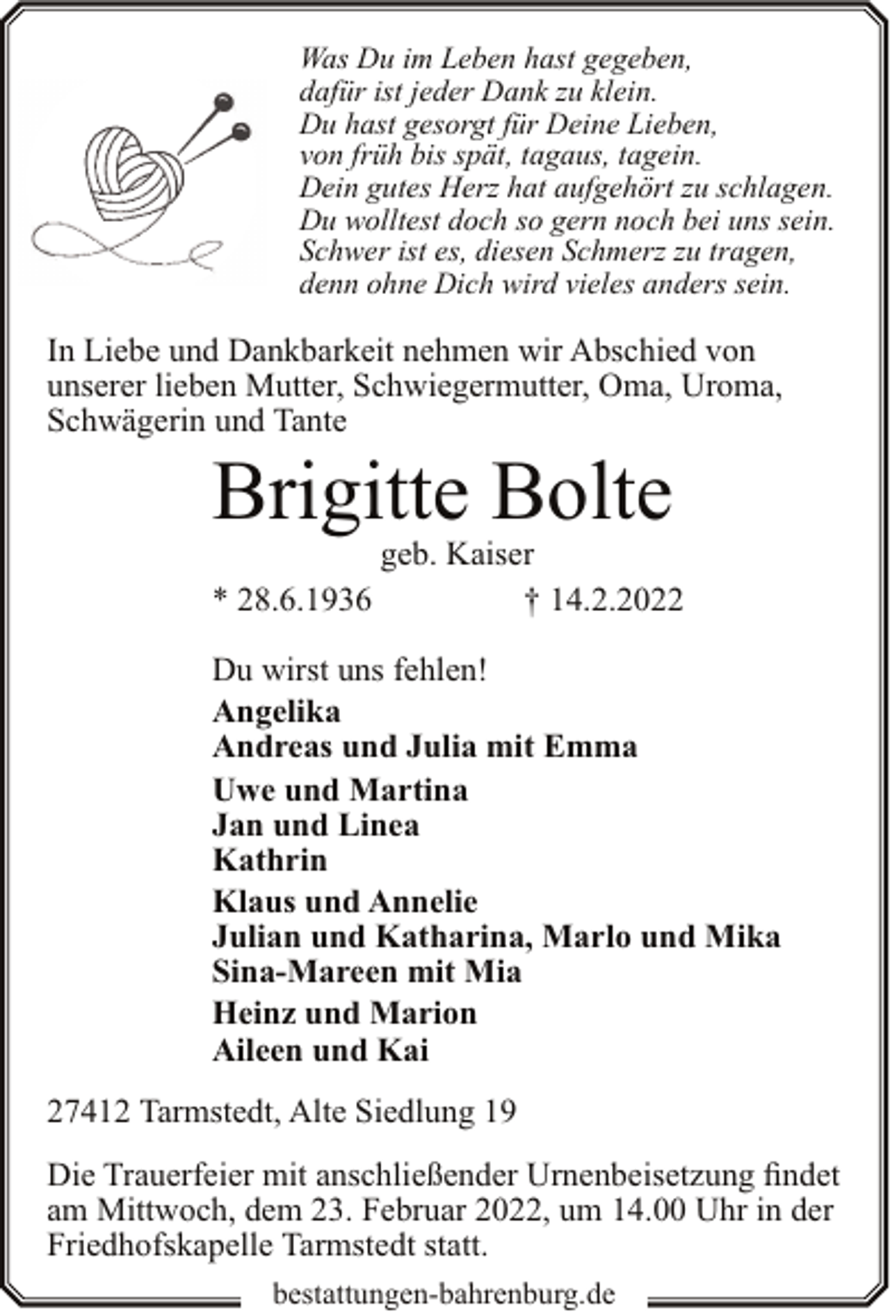 <p>Was Du im Leben hast gegeben,<br />dafür ist jeder Dank zu klein.<br />Du hast gesorgt für Deine Lieben,<br />von früh bis spät, tagaus, tagein.<br />Dein gutes Herz hat aufgehört zu schlagen.<br />Du wolltest doch so gern noch bei uns sein.<br />Schwer ist es, diesen Schmerz zu tragen,<br />denn ohne Dich wird vieles anders sein.</p><p>In Liebe und Dankbarkeit nehmen wir Abschied von<br />unserer lieben Mutter, Schwiegermutter, Oma, Uroma,<br />Schwägerin und Tante</p><p>Brigitte Bolte<br />* 28.6.1936</p><p>geb. Kaiser<br />† 14.2.2022</p><p>Du wirst uns fehlen!<br />Angelika<br />Andreas und Julia mit Emma<br />Uwe und Martina<br />Jan und Linea<br />Kathrin<br />Klaus und Annelie<br />Julian und Katharina, Marlo und Mika<br />Sina-Mareen mit Mia<br />Heinz und Marion<br />Aileen und Kai<br />27412 Tarmstedt, Alte Siedlung 19<br />Die Trauerfeier mit anschließender Urnenbeisetzung findet<br />am Mittwoch, dem 23. Februar 2022, um 14.00 Uhr in der<br />Friedhofskapelle Tarmstedt statt.<br />bestattungen-bahrenburg.de</p>