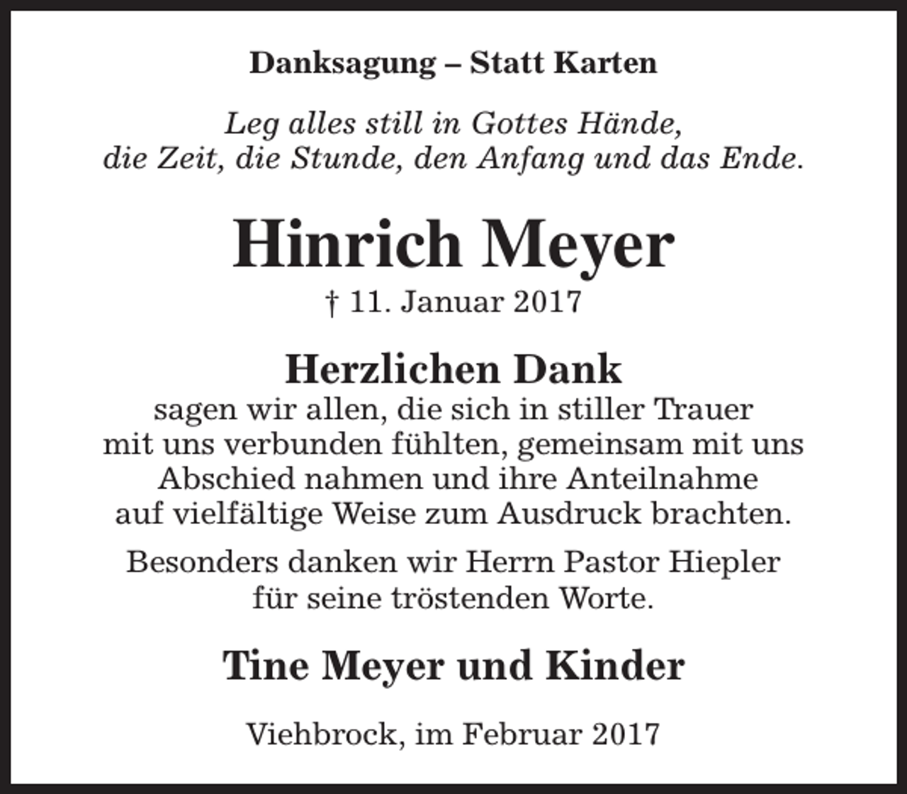 <p>Danksagung – Statt Karten<br />Leg alles still in Gottes Hände,<br />die Zeit, die Stunde, den Anfang und das Ende.</p><p>Hinrich Meyer<br />† 11. Januar 2017</p><p>Herzlichen Dank</p><p>sagen wir allen, die sich in stiller Trauer<br />mit uns verbunden fühlten, gemeinsam mit uns<br />Abschied nahmen und ihre Anteilnahme<br />auf vielfältige Weise zum Ausdruck brachten.<br />Besonders danken wir Herrn Pastor Hiepler<br />für seine tröstenden Worte.</p><p>Tine Meyer und Kinder<br />Viehbrock, im Februar 2017</p>
