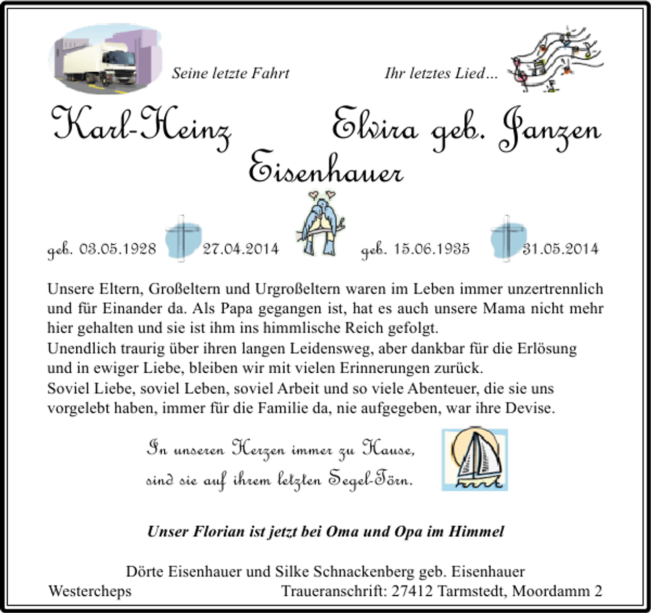 <p>Seine letzte Fahrt</p>
<p>Karl-Heinz<br />geb. 03.05.1928</p>
<p>Ihr letztes Lied…</p>
<p>Elvira geb. Janzen<br />Eisenhauer</p>
<p>27.04.2014</p>
<p>geb. 15.06.1935</p>
<p>31.05.2014</p>
<p>Unsere Eltern, Großeltern und Urgroßeltern waren im Leben immer unzertrennlich<br />und für Einander da. Als Papa gegangen ist, hat es auch unsere Mama nicht mehr<br />hier gehalten und sie ist ihm ins himmlische Reich gefolgt.<br />Unendlich traurig über ihren langen Leidensweg, aber dankbar für die Erlösung<br />und in ewiger Liebe, bleiben wir mit vielen Erinnerungen zurück.<br />Soviel Liebe, soviel Leben, soviel Arbeit und so viele Abenteuer, die sie uns<br />vorgelebt haben, immer für die Familie da, nie aufgegeben, war ihre Devise.</p>
<p>In unseren Herzen immer zu Hause,<br />sind sie auf ihrem letzten Segel-Törn.<br />Unser Florian ist jetzt bei Oma und Opa im Himmel<br />Dörte Eisenhauer und Silke Schnackenberg geb. Eisenhauer<br />Westercheps<br />Traueranschrift: 27412 Tarmstedt, Moordamm 2</p>