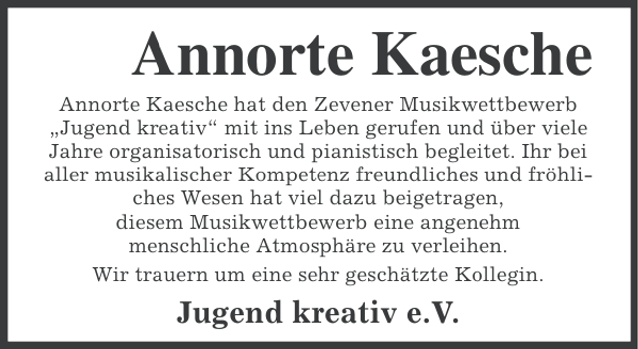 <p>Annorte Kaesche<br />Annorte Kaesche hat den Zevener Musikwettbewerb<br />„Jugend kreativ“ mit ins Leben gerufen und über viele<br />Jahre organisatorisch und pianistisch begleitet. Ihr bei<br />aller musikalischer Kompetenz freundliches und fröhliches Wesen hat viel dazu beigetragen,<br />diesem Musikwettbewerb eine angenehm<br />menschliche Atmosphäre zu verleihen.<br />Wir trauern um eine sehr geschätzte Kollegin.</p><p>Jugend kreativ e.V.</p>
