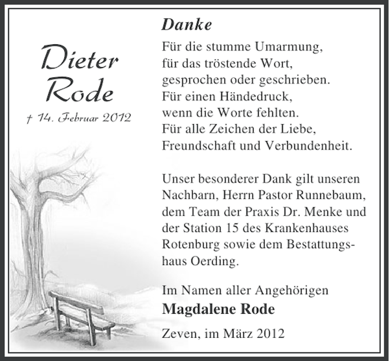 <p>Danke</p><p>Dieter<br />Rode<br />† 14. Februar 2012</p><p>Für die stumme Umarmung,<br />für das tröstende Wort,<br />gesprochen oder geschrieben.<br />Für einen Händedruck,<br />wenn die Worte fehlten.<br />Für alle Zeichen der Liebe,<br />Freundschaft und Verbundenheit.<br />Unser besonderer Dank gilt unseren<br />Nachbarn, Herrn Pastor Runnebaum,<br />dem Team der Praxis Dr. Menke und<br />der Station 15 des Krankenhauses<br />Rotenburg sowie dem Bestattungshaus Oerding.<br />Im Namen aller Angehörigen</p><p>Magdalene Rode<br />Zeven, im März 2012</p>