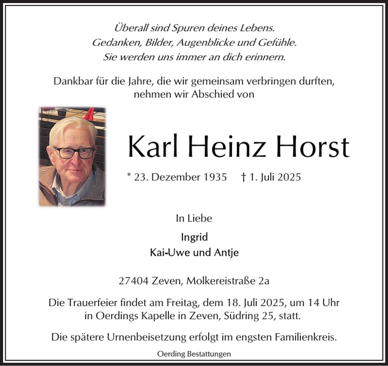 <p>Überall sind Spuren deines Lebens.<br />Gedanken, Bilder, Augenblicke und Gefühle.<br />Sie werden uns immer an dich erinnern.<br />Dankbar für die Jahre, die wir gemeinsam verbringen durften,<br />nehmen wir Abschied von</p><p>Karl Heinz Horst<br />* 23. Dezember 1935</p><p>† 1. Juli 2025</p><p>In Liebe</p><p>27404 Zeven, Molkereistraße 2a<br />Die Trauerfeier findet am Freitag, dem 18. Juli 2025, um 14 Uhr<br />in Oerdings Kapelle in Zeven, Südring 25, statt.<br />Die spätere Urnenbeisetzung erfolgt im engsten Familienkreis.<br />Oerding Bestattungen</p>