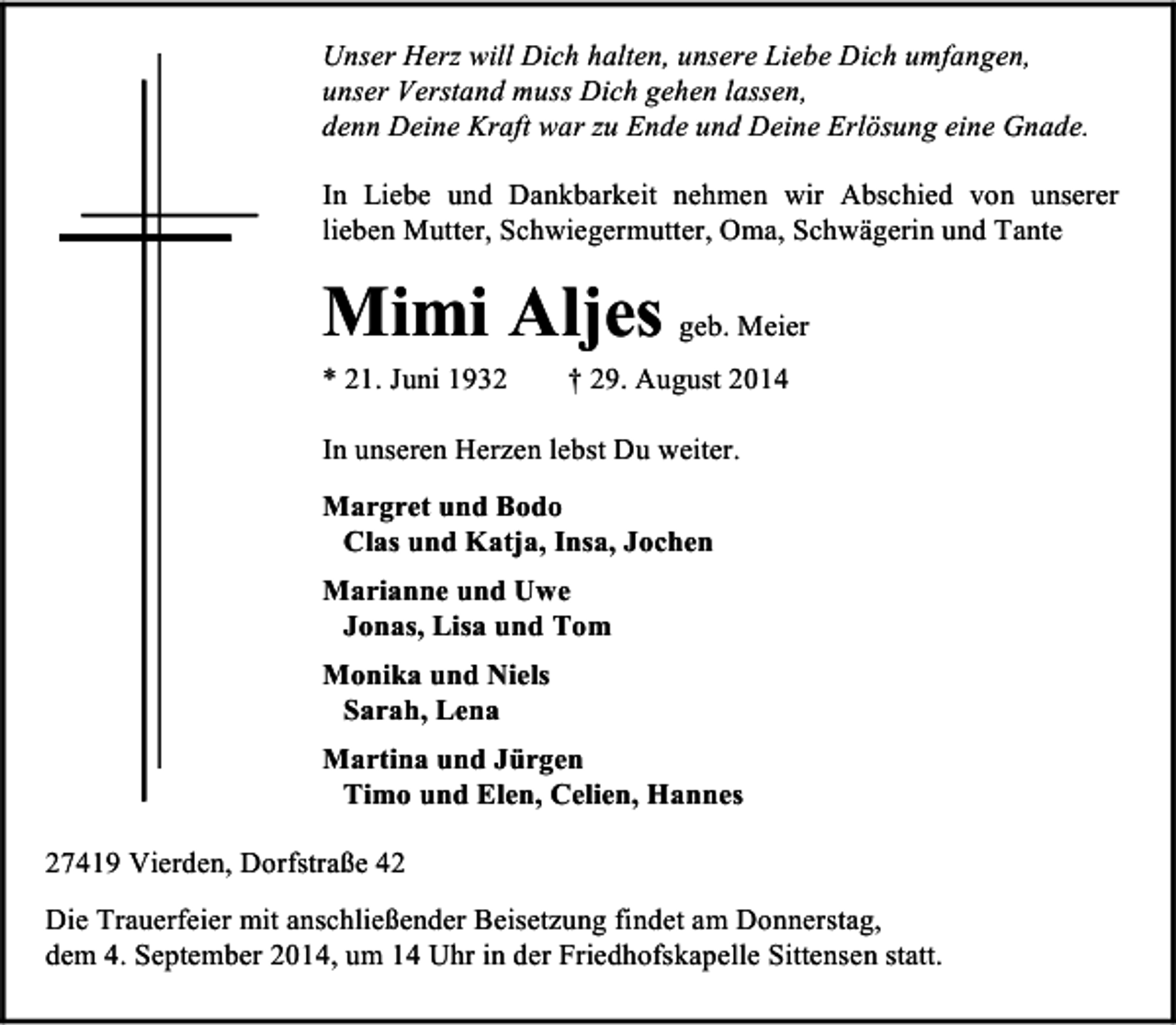 <p>Unser Herz will Dich halten, unsere Liebe Dich umfangen,<br />unser Verstand muss Dich gehen lassen,<br />denn Deine Kraft war zu Ende und Deine Erlösung eine Gnade.<br />In Liebe und Dankbarkeit nehmen wir Abschied von unserer<br />lieben Mutter, Schwiegermutter, Oma, Schwägerin und Tante</p><p>Mimi Aljes geb. Meier<br />* 21. Juni 1932</p><p>† 29. August 2014</p><p>In unseren Herzen lebst Du weiter.<br />Margret und Bodo<br />Clas und Katja, Insa, Jochen<br />Marianne und Uwe<br />Jonas, Lisa und Tom<br />Monika und Niels<br />Sarah, Lena<br />Martina und Jürgen<br />Timo und Elen, Celien, Hannes<br />27419 Vierden, Dorfstraße 42<br />Die Trauerfeier mit anschließender Beisetzung findet am Donnerstag,<br />dem 4. September 2014, um 14 Uhr in der Friedhofskapelle Sittensen statt.</p>