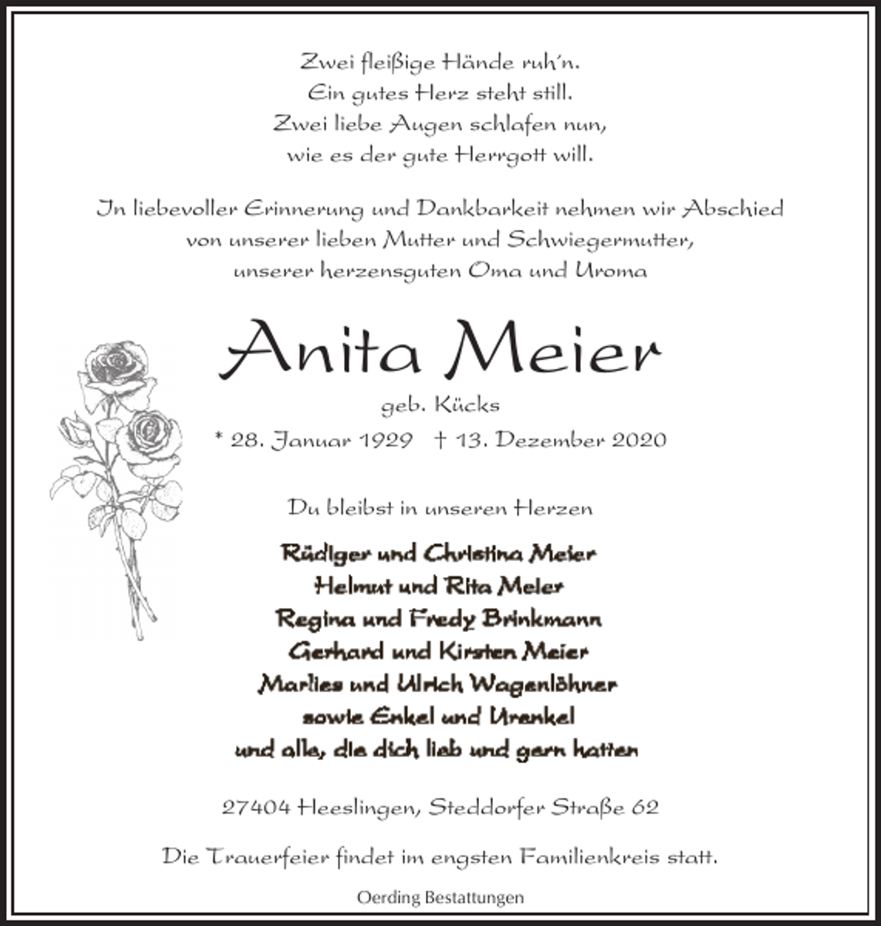 <p>Zwei fleißige Hände ruh´n.<br />Ein gutes Herz steht still.<br />Zwei liebe Augen schlafen nun,<br />wie es der gute Herrgott will.<br />In liebevoller Erinnerung und Dankbarkeit nehmen wir Abschied<br />von unserer lieben Mutter und Schwiegermutter,<br />unserer herzensguten Oma und Uroma</p><p>Anita Meier</p><p>geb. Kücks<br />* 28. Januar 1929 † 13. Dezember 2020<br />Du bleibst in unseren Herzen</p><p>27404 Heeslingen, Steddorfer Straße 62<br />Die Trauerfeier findet im engsten Familienkreis statt.<br />Oerding Bestattungen</p>