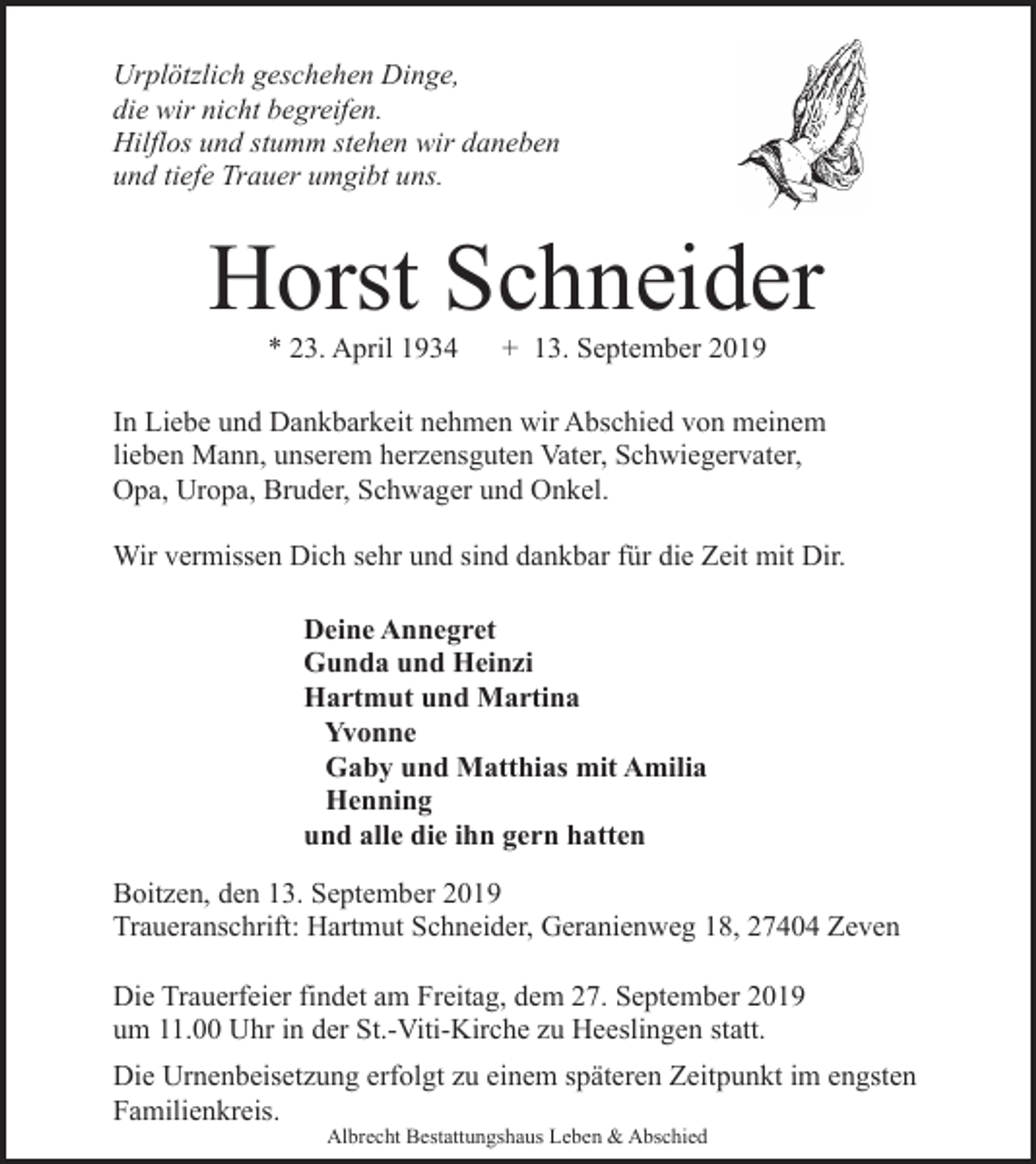 <p>Urplötzlich geschehen Dinge,<br />die wir nicht begreifen.<br />Hilflos und stumm stehen wir daneben<br />und tiefe Trauer umgibt uns.</p><p>Horst Schneider<br />* 23. April 1934</p><p>+ 13. September 2019</p><p>In Liebe und Dankbarkeit nehmen wir Abschied von meinem<br />lieben Mann, unserem herzensguten Vater, Schwiegervater,<br />Opa, Uropa, Bruder, Schwager und Onkel.<br />Wir vermissen Dich sehr und sind dankbar für die Zeit mit Dir.<br />Deine Annegret<br />Gunda und Heinzi<br />Hartmut und Martina<br />Yvonne<br />Gaby und Matthias mit Amilia<br />Henning<br />und alle die ihn gern hatten<br />Boitzen, den 13. September 2019<br />Traueranschrift: Hartmut Schneider, Geranienweg 18, 27404 Zeven<br />Die Trauerfeier findet am Freitag, dem 27. September 2019<br />um 11.00 Uhr in der St.-Viti-Kirche zu Heeslingen statt.<br />Die Urnenbeisetzung erfolgt zu einem späteren Zeitpunkt im engsten<br />Familienkreis.<br />Albrecht Bestattungshaus Leben &amp; Abschied</p>
