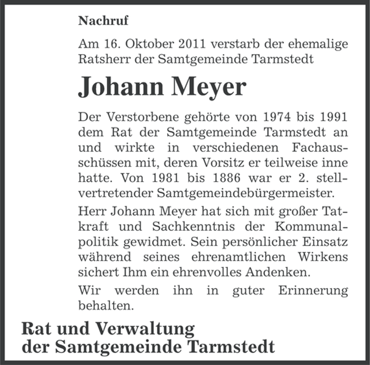 <p>Nachruf<br />Am 16. Oktober 2011 verstarb der ehemalige<br />Ratsherr der Samtgemeinde Tarmstedt</p><p>Johann Meyer<br />Der Verstorbene gehörte von 1974 bis 1991<br />dem Rat der Samtgemeinde Tarmstedt an<br />und wirkte in verschiedenen Fachausschüssen mit, deren Vorsitz er teilweise inne<br />hatte. Von 1981 bis 1886 war er 2. stellvertretender Samtgemeindebürgermeister.<br />Herr Johann Meyer hat sich mit großer Tatkraft und Sachkenntnis der Kommunalpolitik gewidmet. Sein persönlicher Einsatz<br />während seines ehrenamtlichen Wirkens<br />sichert Ihm ein ehrenvolles Andenken.<br />Wir werden ihn in guter Erinnerung<br />behalten.</p><p>Rat und Verwaltung<br />der Samtgemeinde Tarmstedt</p>