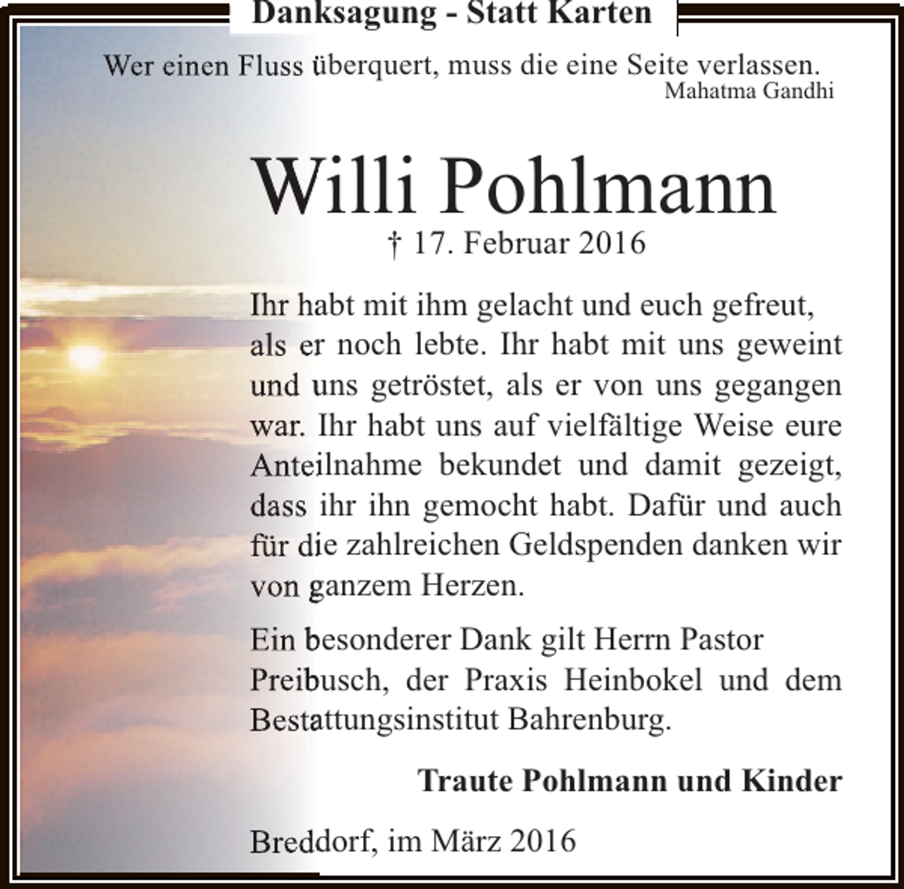 <p>Danksagung - Statt Karten<br />Wer einen Fluss überquert, muss die eine Seite verlassen.<br />n</p><p>Mahatma Gandhi</p><p>Willi17.Pohlmann<br />†<br />Februar 2016<br />Ihr habt mit ihm gelacht und euch gefreut,<br />a<br />als er noch lebte. Ihr habt mit uns geweint<br />r<br />und uns getröstet, als er von uns gegangen<br />war. Ihr habt uns auf vielfältige Weise eure<br />Anteilnahme bekundet und damit gezeigt,<br />i<br />dass ihr ihn gemocht habt. Dafür und auch<br />für die zahlreichen Geldspenden danken wir<br />i<br />von ganzem Herzen.<br />Ein besonderer Dank gilt Herrn Pastor<br />Preibusch, der Praxis Heinbokel und dem<br />b<br />Bestattungsinstitut Bahrenburg.<br />a<br />Traute Pohlmann und Kinder<br />Breddorf, im März 2016<br />d</p>