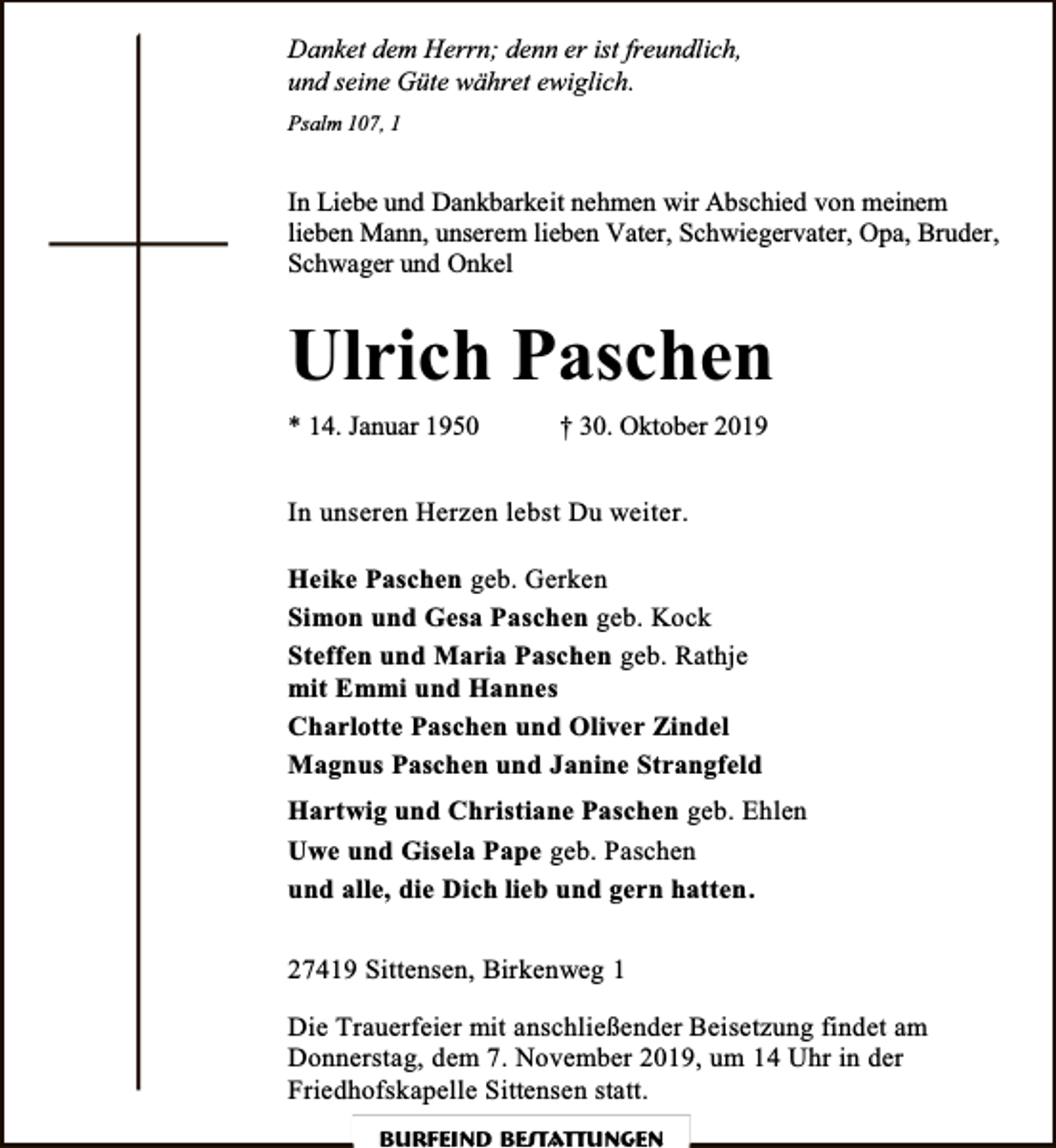 <p>Danket dem Herrn; denn er ist freundlich,<br />und seine Güte währet ewiglich.<br />Psalm 107, 1</p><p>In Liebe und Dankbarkeit nehmen wir Abschied von meinem<br />lieben Mann, unserem lieben Vater, Schwiegervater, Opa, Bruder,<br />Schwager und Onkel</p><p>Ulrich Paschen<br />* 14. Januar 1950</p><p>† 30. Oktober 2019</p><p>In unseren Herzen lebst Du weiter.<br />Heike Paschen geb. Gerken<br />Simon und Gesa Paschen geb. Kock<br />Steffen und Maria Paschen geb. Rathje<br />mit Emmi und Hannes<br />Charlotte Paschen und Oliver Zindel<br />Magnus Paschen und Janine Strangfeld<br />Hartwig und Christiane Paschen geb. Ehlen<br />Uwe und Gisela Pape geb. Paschen<br />und alle, die Dich lieb und gern hatten .<br />27419 Sittensen, Birkenweg 1<br />Die Trauerfeier mit anschließender Beisetzung findet am<br />Donnerstag, dem 7. November 2019, um 14 Uhr in der<br />Friedhofskapelle Sittensen statt.<br />Burfeind Bestattungen</p>