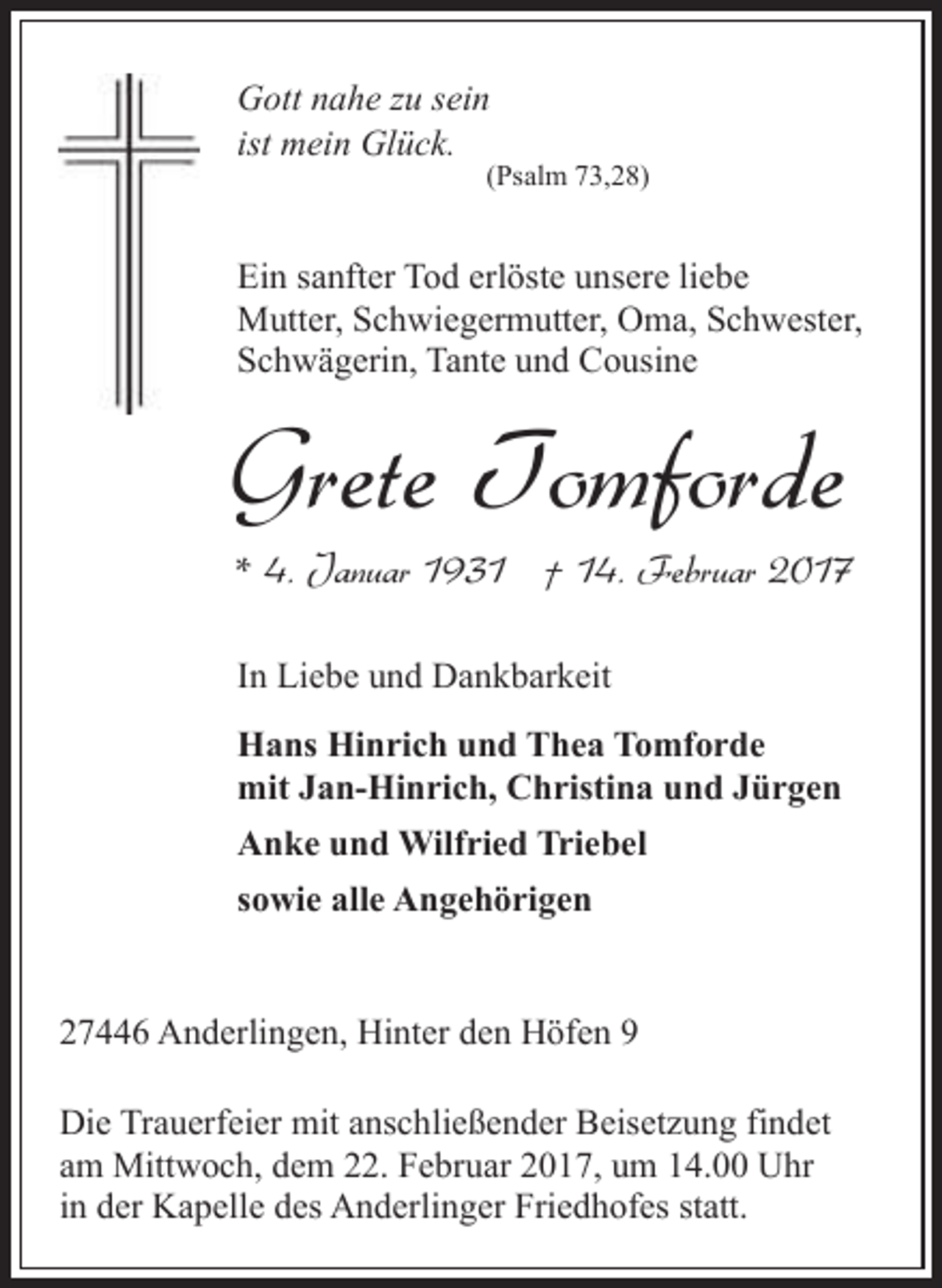 <p>Gott nahe zu sein<br />ist mein Glück.</p><p>(Psalm 73,28)</p><p>Ein sanfter Tod erlöste unsere liebe<br />Mutter, Schwiegermutter, Oma, Schwester,<br />Schwägerin, Tante und Cousine</p><p>Grete Tomforde</p><p>* 4. Januar 1931 † 14. Februar 2017<br />In Liebe und Dankbarkeit<br />Hans Hinrich und Thea Tomforde<br />mit Jan-Hinrich, Christina und Jürgen<br />Anke und Wilfried Triebel<br />sowie alle Angehörigen</p><p>27446 Anderlingen, Hinter den Höfen 9<br />Die Trauerfeier mit anschließender Beisetzung findet<br />am Mittwoch, dem 22. Februar 2017, um 14.00 Uhr<br />in der Kapelle des Anderlinger Friedhofes statt.</p>