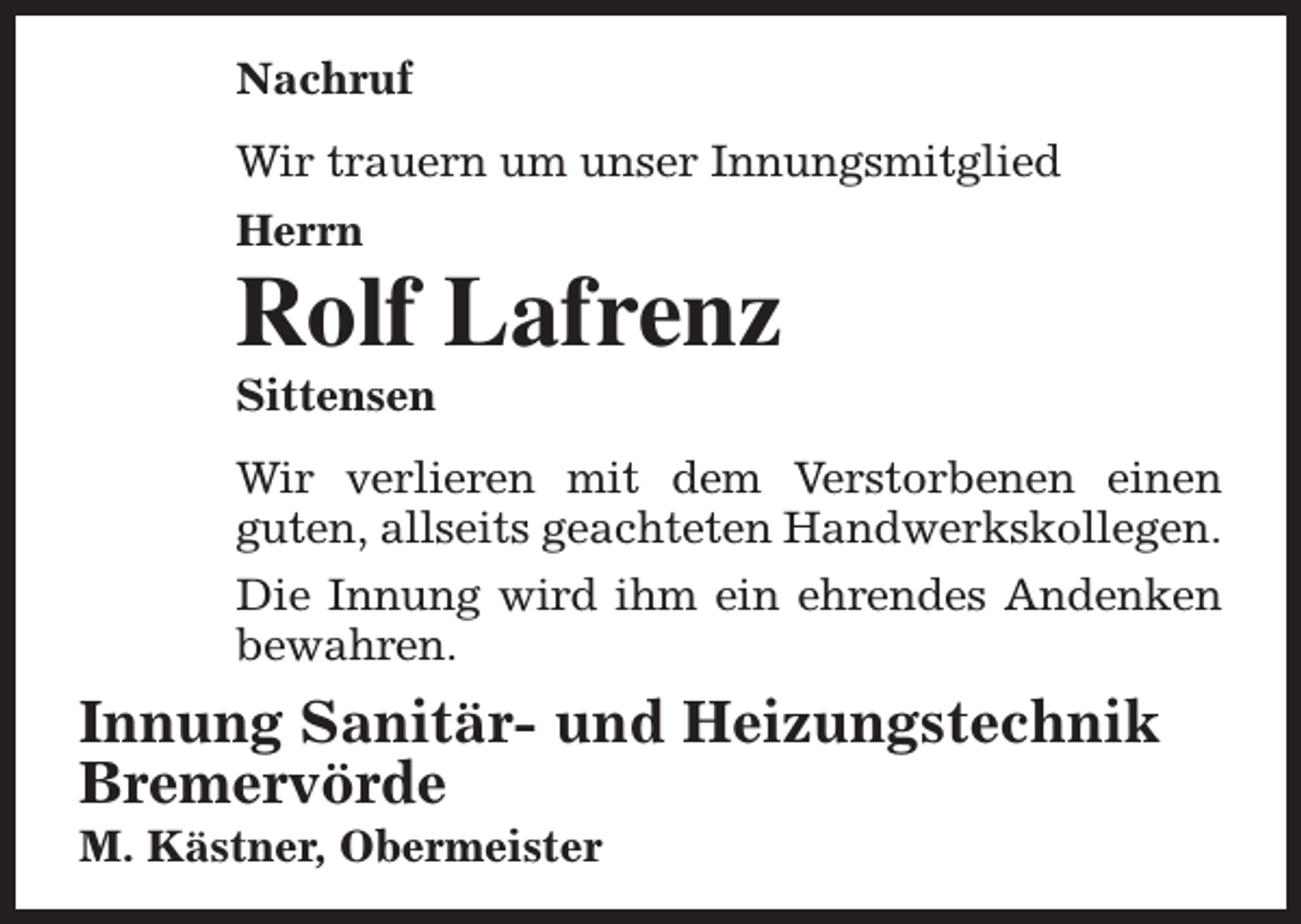 <p>Nachruf<br />Wir trauern um unser Innungsmitglied<br />Herrn</p><p>Rolf Lafrenz<br />Sittensen</p><p>Wir verlieren mit dem Verstorbenen einen<br />guten, allseits geachteten Handwerkskollegen.<br />Die Innung wird ihm ein ehrendes Andenken<br />bewahren.</p><p>Innung Sanitär- und Heizungstechnik<br />Bremervörde<br />M. Kästner, Obermeister</p>