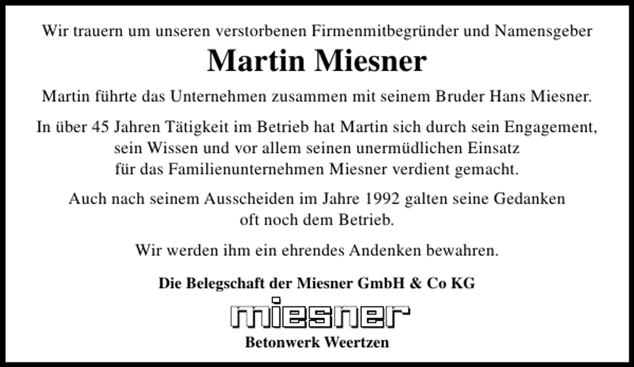 <p>Wir trauern um unseren verstorbenen Firmenmitbegründer und Namensgeber</p><p>Martin Miesner</p><p>Martin führte das Unternehmen zusammen mit seinem Bruder Hans Miesner.<br />In über 45 Jahren Tätigkeit im Betrieb hat Martin sich durch sein Engagement,<br />sein Wissen und vor allem seinen unermüdlichen Einsatz<br />für das Familienunternehmen Miesner verdient gemacht.<br />Auch nach seinem Ausscheiden im Jahre 1992 galten seine Gedanken<br />oft noch dem Betrieb.<br />Wir werden ihm ein ehrendes Andenken bewahren.<br />Die Belegschaft der Miesner GmbH &amp; Co KG<br />Betonwerk Weertzen</p>