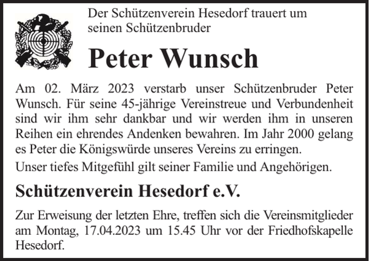 <p>Der Schützenverein Hesedorf trauert um<br />seinen Schützenbruder</p><p>Peter Wunsch<br />Am 02. März 2023 verstarb unser Schützenbruder Peter<br />Wunsch. Für seine 45-jährige Vereinstreue und Verbundenheit<br />sind wir ihm sehr dankbar und wir werden ihm in unseren<br />Reihen ein ehrendes Andenken bewahren. Im Jahr 2000 gelang<br />es Peter die Königswürde unseres Vereins zu erringen.<br />Unser tiefes Mitgefühl gilt seiner Familie und Angehörigen.</p><p>Schützenverein Hesedorf e.V.<br />Zur Erweisung der letzten Ehre, treffen sich die Vereinsmitglieder<br />am Montag, 17.04.2023 um 15.45 Uhr vor der Friedhofskapelle<br />Hesedorf.</p>