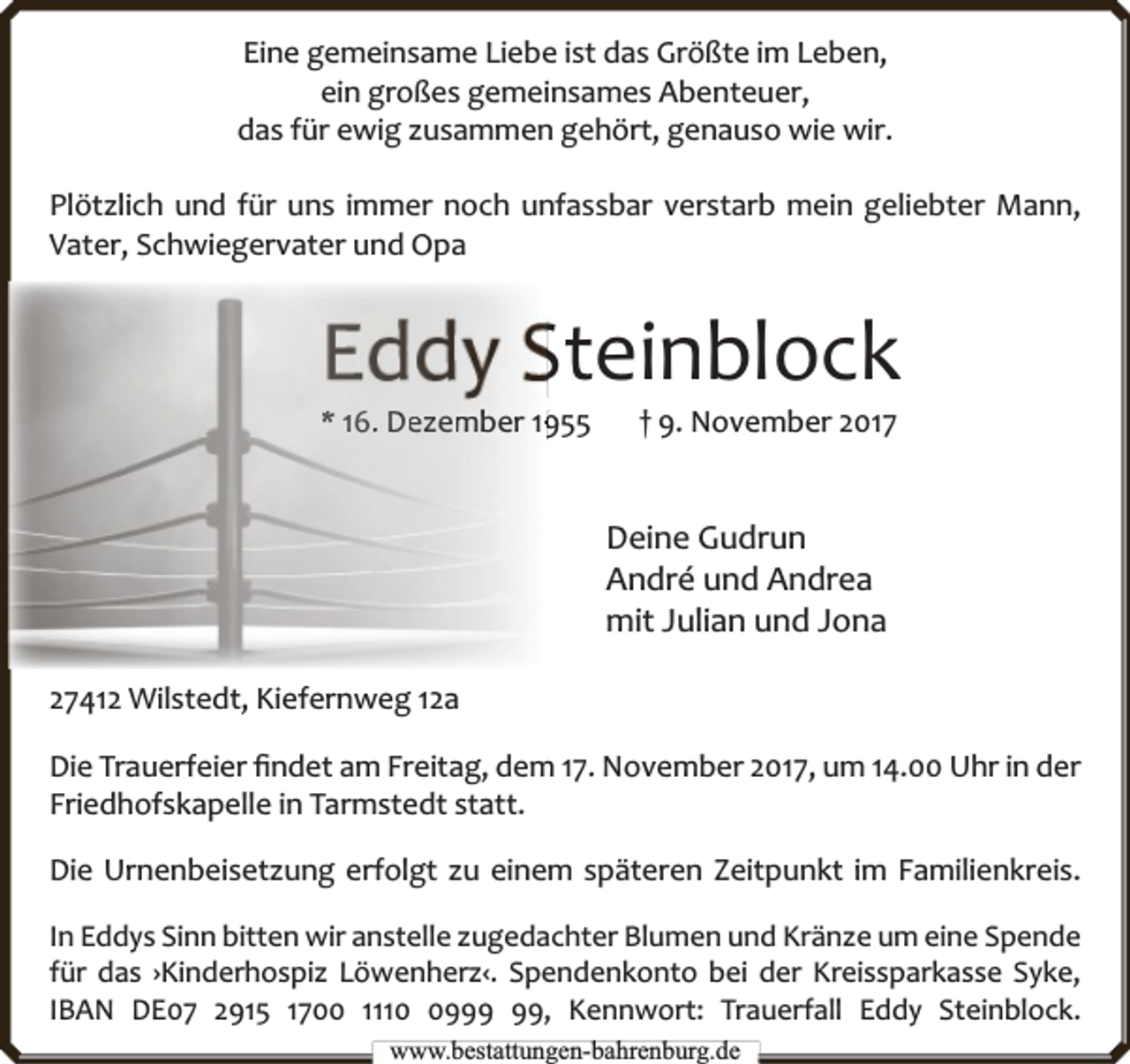 <p>Eine gemeinsame Liebe ist das Größte im Leben,<br />ein großes gemeinsames Abenteuer,<br />das für ewig zusammen gehört, genauso wie wir.<br />Plötzlich und für uns immer noch unfassbar verstarb mein geliebter Mann,<br />Vater, Schwiegervater und Opa</p><p>Steinblock</p><p>* 16.. De<br />ezem<br />mber 155</p><p>† 9. November 2017</p><p>Deine Gudrun<br />André und Andrea<br />mit Julian und Jona<br />27412 Wilstedt, Kiefernweg 12a<br />Die Trauerfeier ﬁndet am Freitag, dem 17. November 2017, um 14.00 Uhr in der<br />Friedhofskapelle in Tarmstedt statt.<br />Die Urnenbeisetzung erfolgt zu einem späteren Zeitpunkt im Familienkreis.<br />In Eddys Sinn bitten wir anstelle zugedachter Blumen und Kränze um eine Spende<br />für das ›Kinderhospiz Löwenherz‹. Spendenkonto bei der Kreissparkasse Syke,<br />IBAN DE07 2915 1700 1119, Kennwort: Trauerfall Eddy Steinblock.<br />www.bbestattungen-bbahhrenbburg.dde</p>
