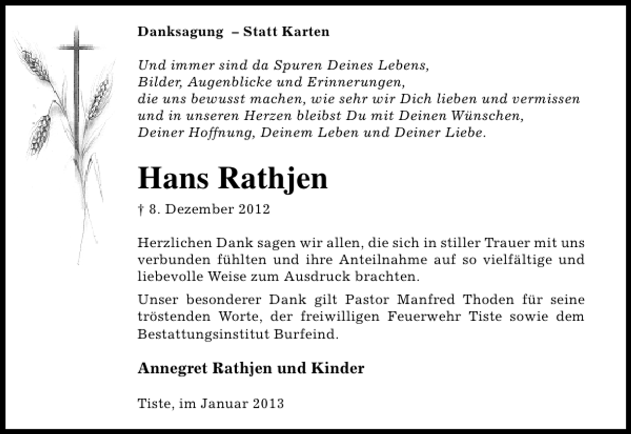 <p>Danksagung – Statt Karten<br />Und immer sind da Spuren Deines Lebens,<br />Bilder, Augenblicke und Erinnerungen,<br />die uns bewusst machen, wie sehr wir Dich lieben und vermissen<br />und in unseren Herzen bleibst Du mit Deinen Wünschen,<br />Deiner Hoffnung, Deinem Leben und Deiner Liebe.</p><p>Hans Rathjen<br />† 8. Dezember 2012<br />Herzlichen Dank sagen wir allen, die sich in stiller Trauer mit uns<br />verbunden fühlten und ihre Anteilnahme auf so vielfältige und<br />liebevolle Weise zum Ausdruck brachten.<br />Unser besonderer Dank gilt Pastor Manfred Thoden für seine<br />tröstenden Worte, der freiwilligen Feuerwehr Tiste sowie dem<br />Bestattungsinstitut Burfeind.</p><p>Annegret Rathjen und Kinder<br />Tiste, im Januar 2013</p>