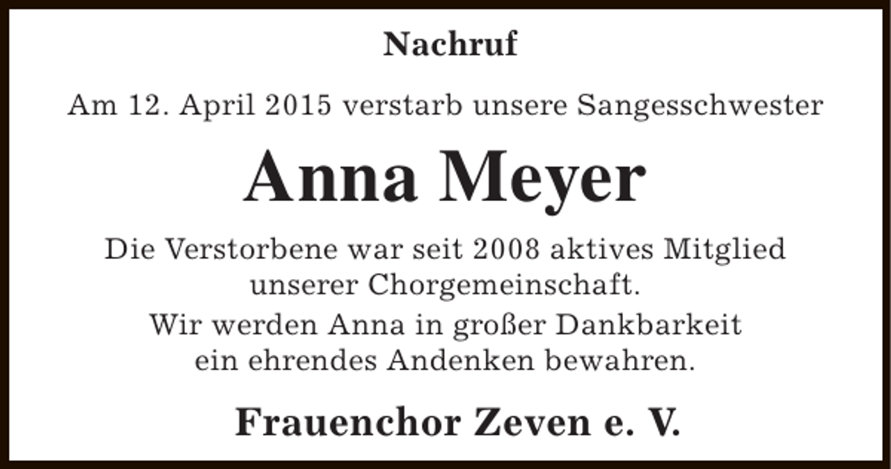 <p>Nachruf<br />Am 12. April 2015 verstarb unsere Sangesschwester</p><p>Anna Meyer<br />Die Verstorbene war seit 2008 aktives Mitglied<br />unserer Chorgemeinschaft.<br />Wir werden Anna in großer Dankbarkeit<br />ein ehrendes Andenken bewahren.</p><p>Frauenchor Zeven e. V.</p>
