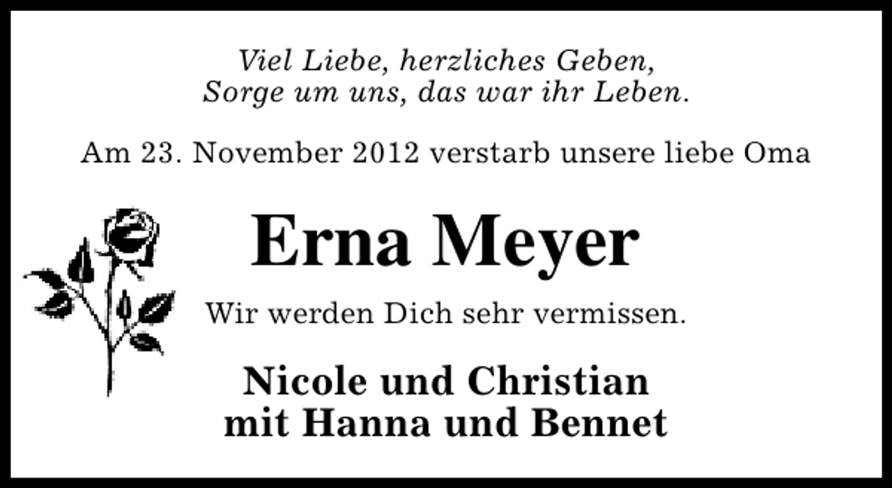 <p>Viel Liebe, herzliches Geben,<br />Sorge um uns, das war ihr Leben.<br />Am 23. November 2012 verstarb unsere liebe Oma</p><p>Erna Meyer<br />Wir werden Dich sehr vermissen.</p><p>Nicole und Christian<br />mit Hanna und Bennet</p>