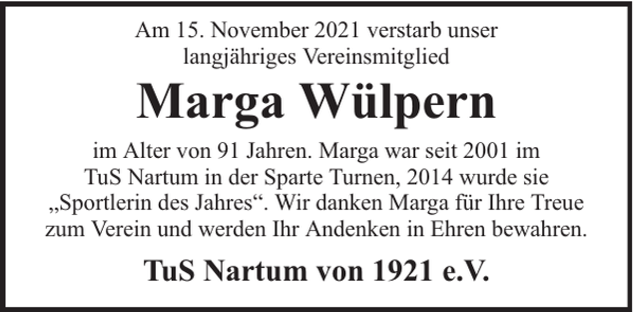 <p>Am 15. November 2021 verstarb unser<br />langjähriges Vereinsmitglied</p><p>Marga Wülpern</p><p>im Alter von 91 Jahren. Marga war seit 2001 im<br />TuS Nartum in der Sparte Turnen, 2014 wurde sie<br />„Sportlerin des Jahres“. Wir danken Marga für Ihre Treue<br />zum Verein und werden Ihr Andenken in Ehren bewahren.</p><p>TuS Nartum von 1921 e.V.</p>