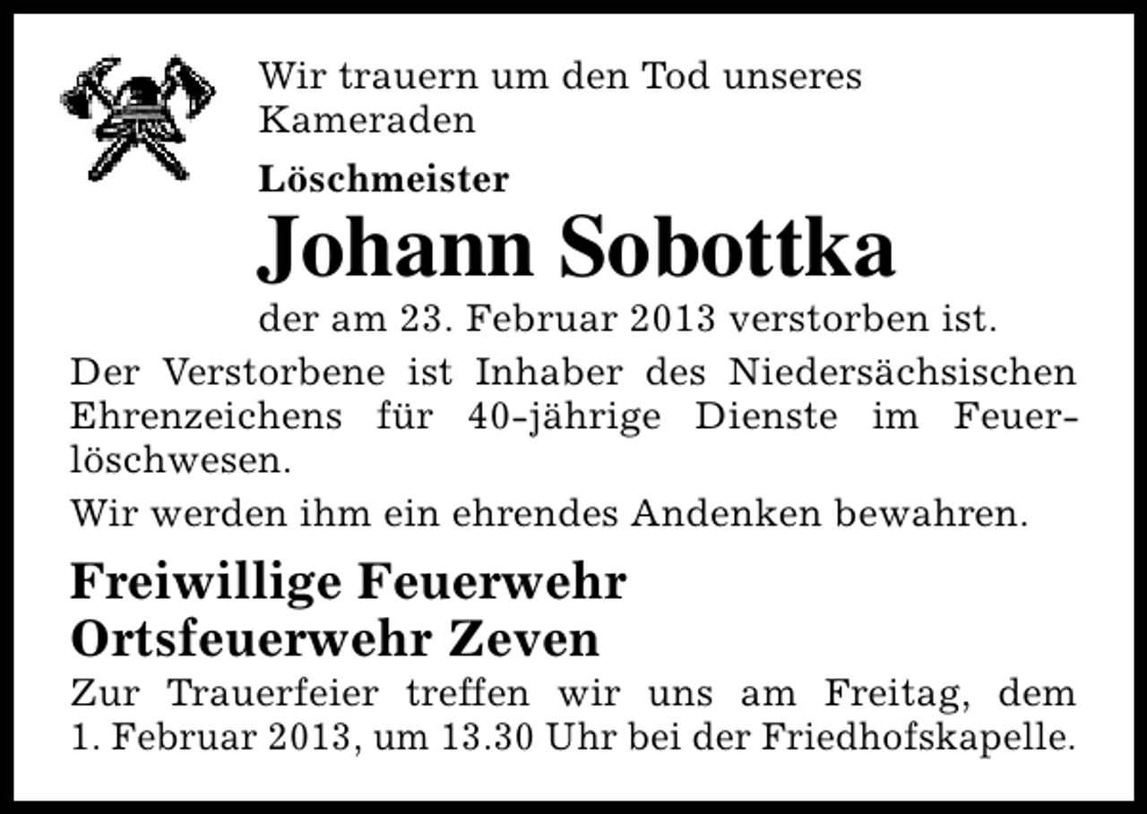 <p>Wir trauern um den Tod unseres<br />Kameraden<br />Löschmeister</p><p>Johann Sobottka</p><p>der am 23. Februar 2013 verstorben ist.<br />Der Verstorbene ist Inhaber des Niedersächsischen<br />Ehrenzeichens für 40-jährige Dienste im Feuerlöschwesen.<br />Wir werden ihm ein ehrendes Andenken bewahren.</p><p>Freiwillige Feuerwehr<br />Ortsfeuerwehr Zeven</p><p>Zur Trauerfeier treffen wir uns am Freitag, dem<br />1. Februar 2013, um 13.30 Uhr bei der Friedhofskapelle.</p>