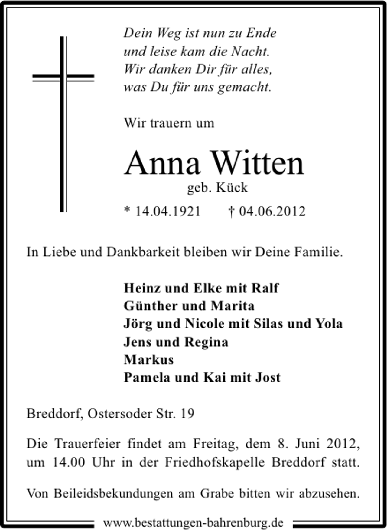 <p>Dein Weg ist nun zu Ende<br />und leise kam die Nacht.<br />Wir danken Dir für alles,<br />was Du für uns gemacht.<br />Wir trauern um</p><p>Anna Witten<br />geb. Kück<br />* 14.04.1921</p><p>† 04.06.2012</p><p>In Liebe und Dankbarkeit bleiben wir Deine Familie.<br />Heinz und Elke mit Ralf<br />Günther und Marita<br />Jörg und Nicole mit Silas und Yola<br />Jens und Regina<br />Markus<br />Pamela und Kai mit Jost<br />Breddorf, Ostersoder Str. 19<br />Die Trauerfeier findet am Freitag, dem 8. Juni 2012,<br />um 14.00 Uhr in der Friedhofskapelle Breddorf statt.<br />Von Beileidsbekundungen am Grabe bitten wir abzusehen.<br />www.bestattungen-bahrenburg.de</p>