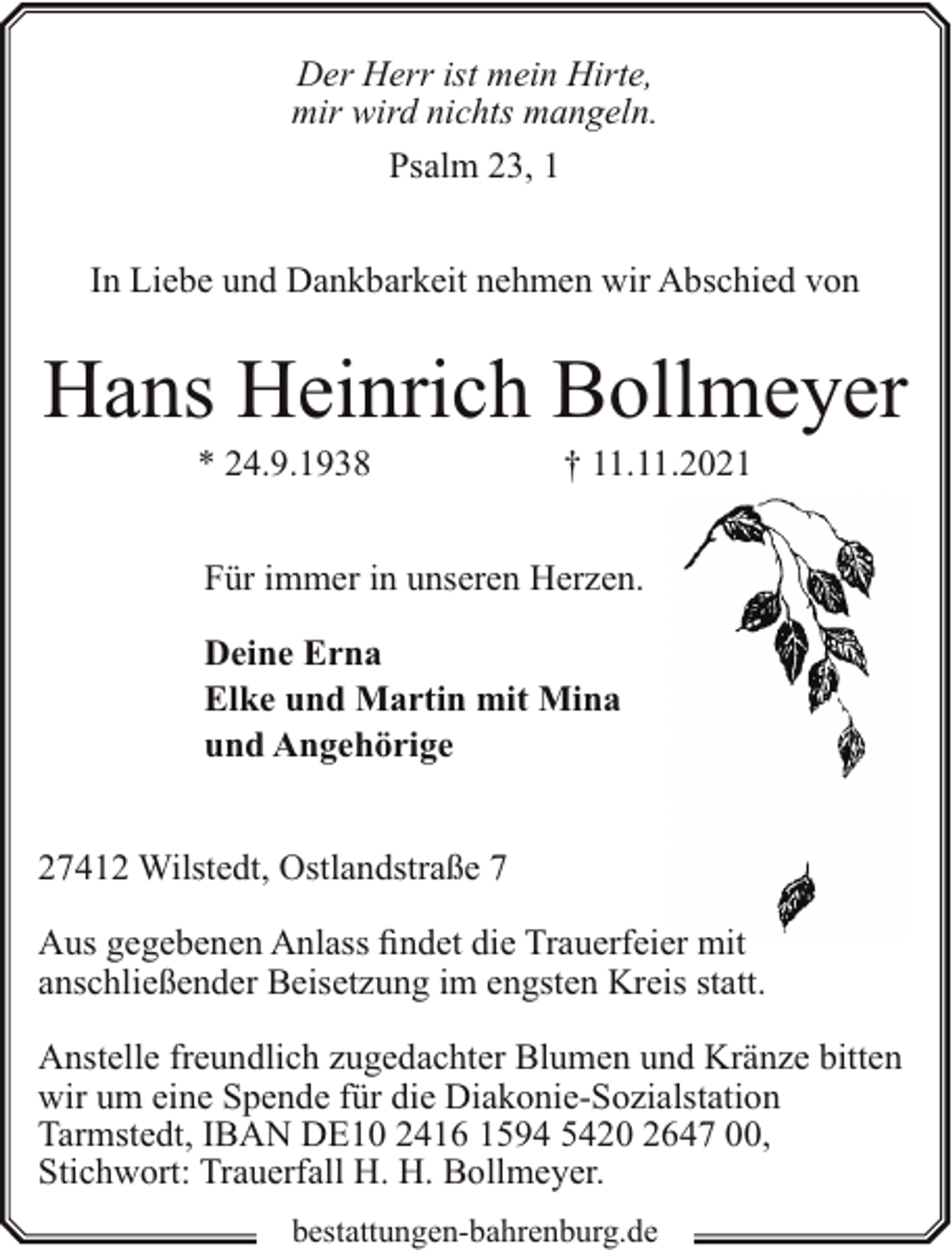 <p>Der Herr ist mein Hirte,<br />mir wird nichts mangeln.<br />Psalm 23, 1<br />In Liebe und Dankbarkeit nehmen wir Abschied von</p><p>Hans Heinrich Bollmeyer<br />* 24.9.1938</p><p>† 11.11.2021</p><p>Für immer in unseren Herzen.<br />Deine Erna<br />Elke und Martin mit Mina<br />und Angehörige<br />27412 Wilstedt, Ostlandstraße 7<br />Aus gegebenen Anlass findet die Trauerfeier mit<br />anschließender Beisetzung im engsten Kreis statt.<br />Anstelle freundlich zugedachter Blumen und Kränze bitten<br />wir um eine Spende für die Diakonie-Sozialstation<br />Tarmstedt, IBAN DE10 2416 1594 5420 2647 00,<br />Stichwort: Trauerfall H. H. Bollmeyer.<br />bestattungen-bahrenburg.de</p>