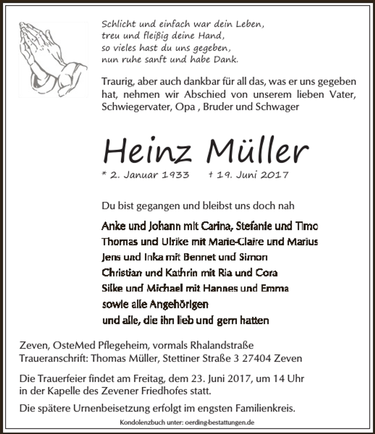 <p>Schlicht und einfach war dein Leben,<br />treu und fleißig deine Hand,<br />so vieles hast du uns gegeben,<br />nun ruhe sanft und habe Dank.</p><p>Traurig, aber auch dankbar für all das, was er uns gegeben<br />hat, nehmen wir Abschied von unserem lieben Vater,<br />Schwiegervater, Opa , Bruder und Schwager</p><p>Heinz Müller<br />* 2. Januar 1933</p><p>† 19. Juni 2017</p><p>Du bist gegangen und bleibst uns doch nah</p><p>Zeven, OsteMed Pflegeheim, vormals Rhalandstraße<br />Traueranschrift: Thomas Müller, Stettiner Straße 3 27404 Zeven<br />Die Trauerfeier findet am Freitag, dem 23. Juni 2017, um 14 Uhr<br />in der Kapelle des Zevener Friedhofes statt.<br />Die spätere Urnenbeisetzung erfolgt im engsten Familienkreis.<br />Kondolenzbuch unter: oerding-bestattungen.de</p>