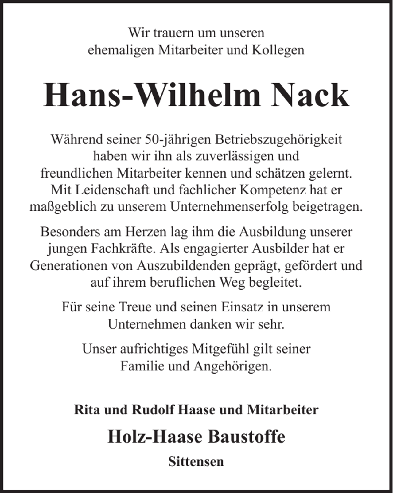 <p>Wir trauern um unseren<br />ehemaligen Mitarbeiter und Kollegen</p><p>Hans-Wilhelm Nack<br />Während seiner 50-jährigen Betriebszugehörigkeit<br />haben wir ihn als zuverlässigen und<br />freundlichen Mitarbeiter kennen und schätzen gelernt.<br />Mit Leidenschaft und fachlicher Kompetenz hat er<br />maßgeblich zu unserem Unternehmenserfolg beigetragen.<br />Besonders am Herzen lag ihm die Ausbildung unserer<br />jungen Fachkräfte. Als engagierter Ausbilder hat er<br />Generationen von Auszubildenden geprägt, gefördert und<br />auf ihrem beruflichen Weg begleitet.<br />Für seine Treue und seinen Einsatz in unserem<br />Unternehmen danken wir sehr.<br />Unser aufrichtiges Mitgefühl gilt seiner<br />Familie und Angehörigen.<br />Rita und Rudolf Haase und Mitarbeiter</p><p>Holz-Haase Baustoffe<br />Sittensen</p>
