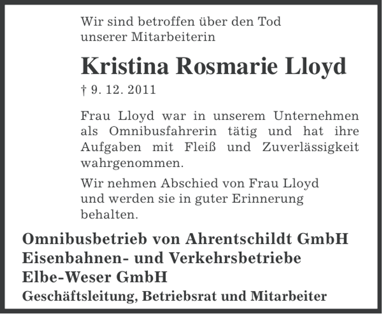 <p>Wir sind betroffen über den Tod<br />unserer Mitarbeiterin</p><p>Kristina Rosmarie Lloyd<br />† 9. 12. 2011<br />Frau Lloyd war in unserem Unternehmen<br />als Omnibusfahrerin tätig und hat ihre<br />Aufgaben mit Fleiß und Zuverlässigkeit<br />wahrgenommen.<br />Wir nehmen Abschied von Frau Lloyd<br />und werden sie in guter Erinnerung<br />behalten.</p><p>Omnibusbetrieb von Ahrentschildt GmbH<br />Eisenbahnen- und Verkehrsbetriebe<br />Elbe-Weser GmbH<br />Geschäftsleitung, Betriebsrat und Mitarbeiter</p>