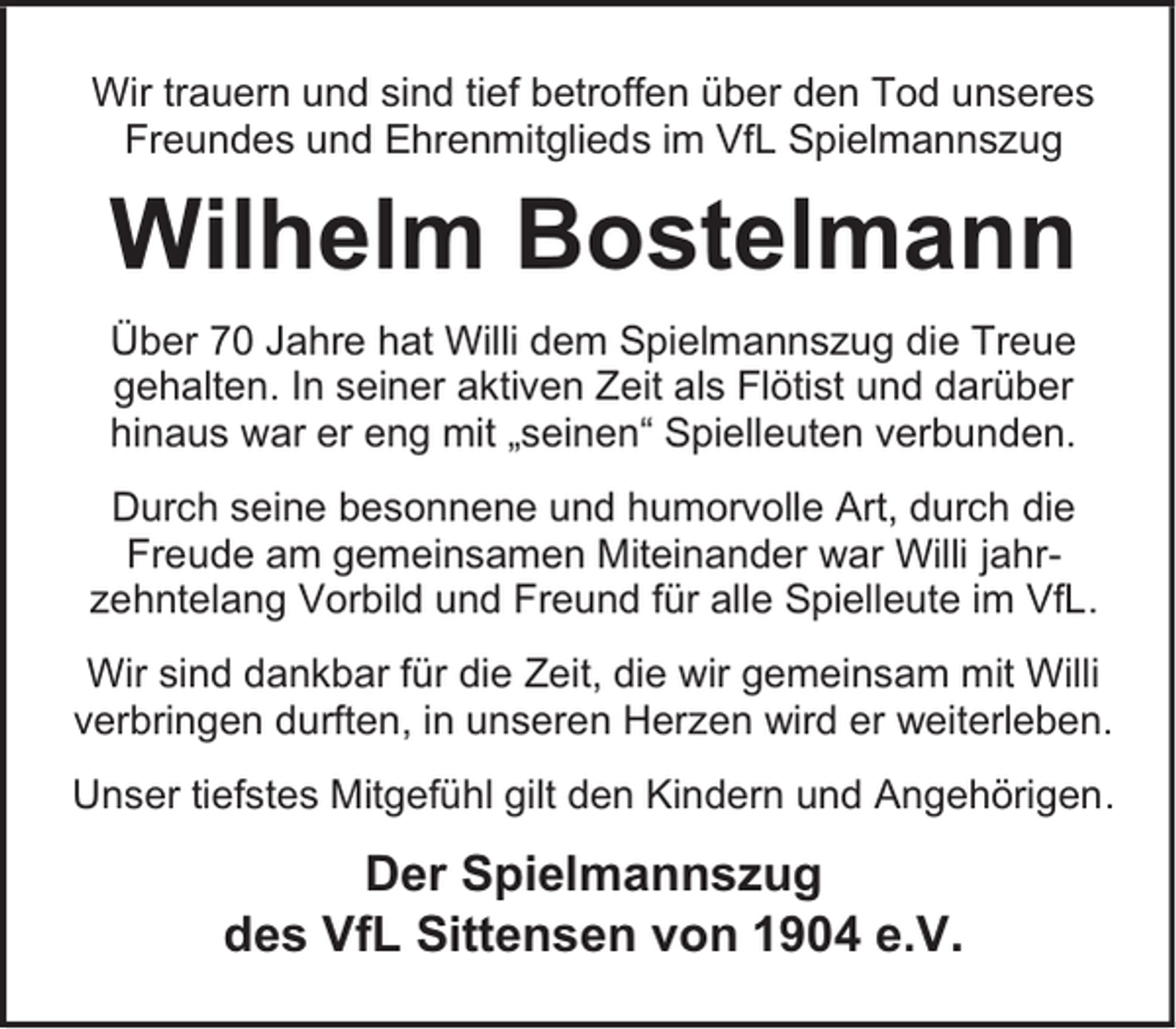 <p>Wir trauern und sind tief betroffen über den Tod unseres<br />Freundes und Ehrenmitglieds im VfL Spielmannszug</p><p>Wilhelm Bostelmann<br />Über 70 Jahre hat Willi dem Spielmannszug die Treue<br />gehalten. In seiner aktiven Zeit als Flötist und darüber<br />hinaus war er eng mit „seinen“ Spielleuten verbunden.<br />Durch seine besonnene und humorvolle Art, durch die<br />Freude am gemeinsamen Miteinander war Willi jahrzehntelang Vorbild und Freund für alle Spielleute im VfL.<br />Wir sind dankbar für die Zeit, die wir gemeinsam mit Willi<br />verbringen durften, in unseren Herzen wird er weiterleben.<br />Unser tiefstes Mitgefühl gilt den Kindern und Angehörigen.</p><p>Der Spielmannszug<br />des VfL Sittensen von 1904 e.V.</p>