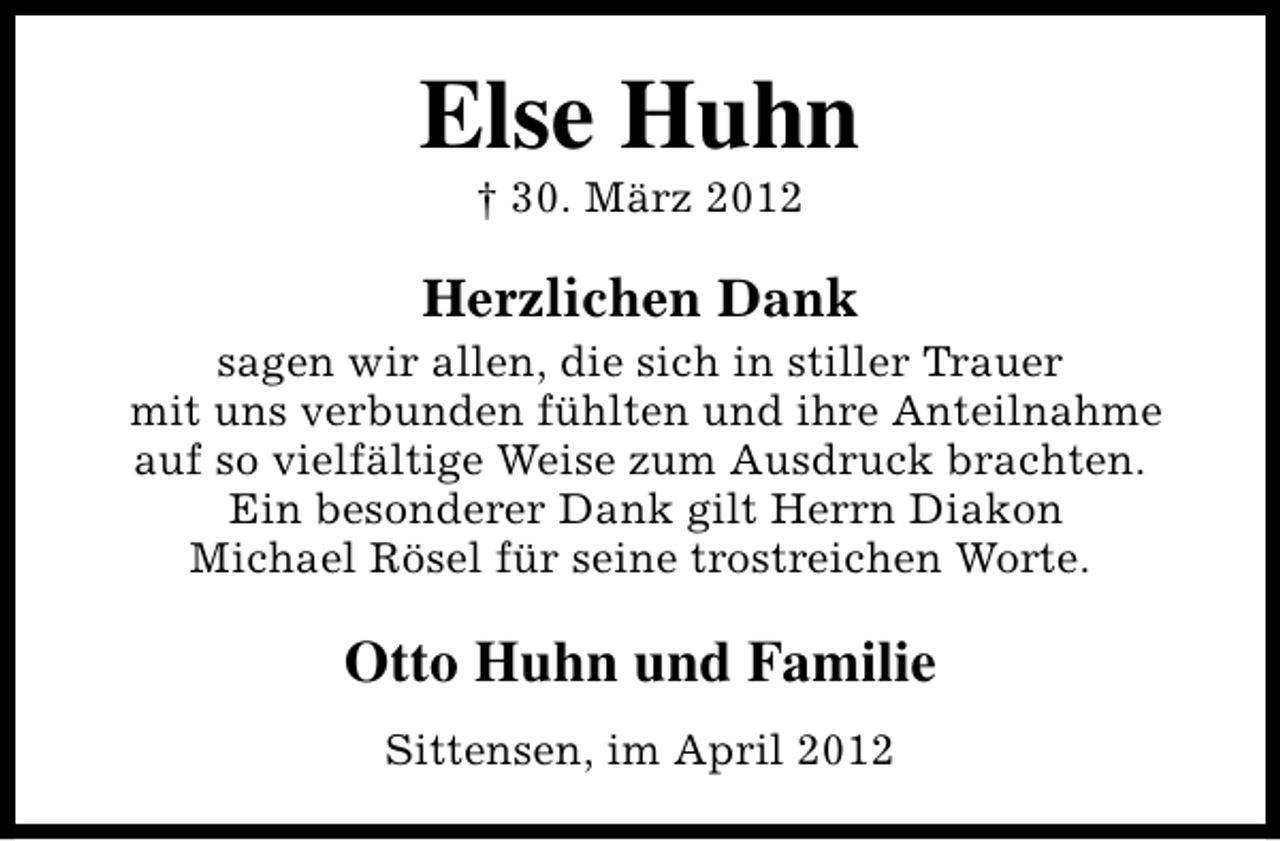 <p>Else Huhn<br />† 30. März 2012</p><p>Herzlichen Dank</p><p>sagen wir allen, die sich in stiller Trauer<br />mit uns verbunden fühlten und ihre Anteilnahme<br />auf so vielfältige Weise zum Ausdruck brachten.<br />Ein besonderer Dank gilt Herrn Diakon<br />Michael Rösel für seine trostreichen Worte.</p><p>Otto Huhn und Familie<br />Sittensen, im April 2012</p>