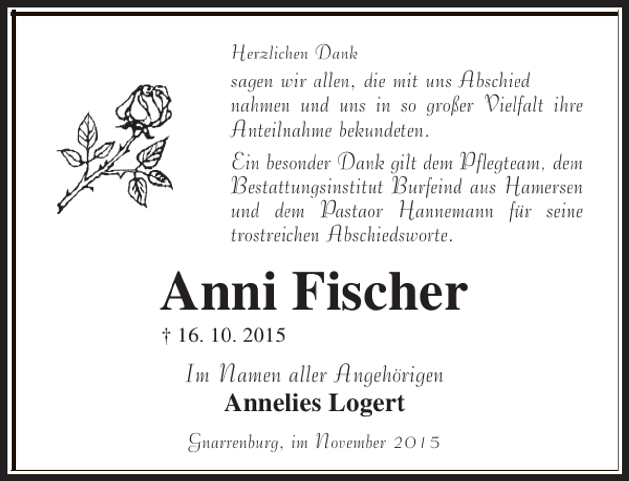 <p>Herzlichen Dank</p><p>sagen wir allen, die mit uns Abschied<br />nahmen und uns in so großer Vielfalt ihre<br />Anteilnahme bekundeten.<br />Ein besonder Dank gilt dem Pflegteam, dem<br />Bestattungsinstitut Burfeind aus Hamersen<br />und dem Pastaor Hannemann für seine<br />trostreichen Abschiedsworte.</p><p>Anni Fischer<br />† 16. 10. 2015</p><p>Im Namen aller Angehörigen<br />Annelies Logert<br />Gnarrenburg, im November 2015</p>