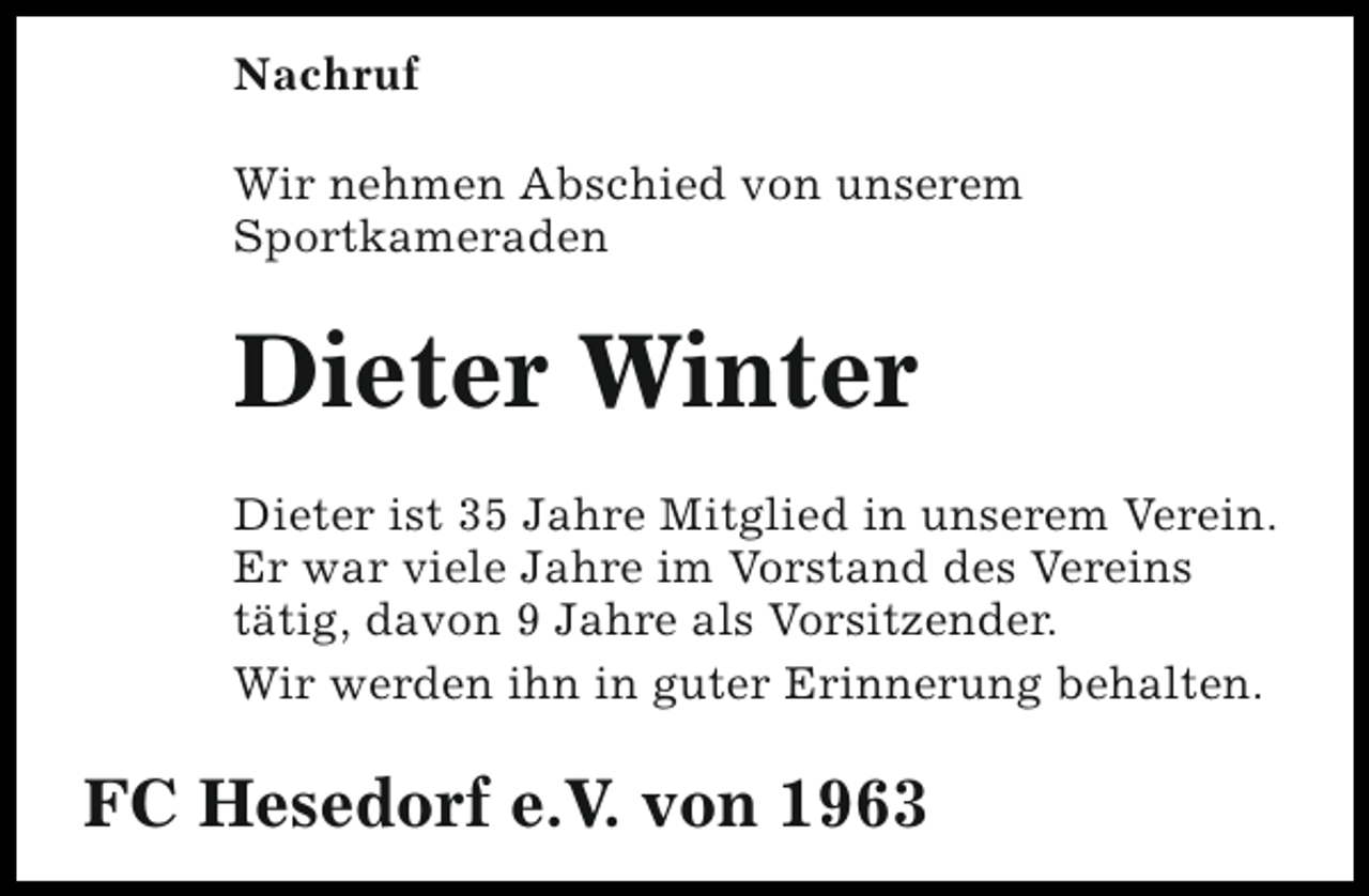 <p>Nachruf<br />Wir nehmen Abschied von unserem<br />Sportkameraden</p><p>Dieter Winter<br />Dieter ist 35 Jahre Mitglied in unserem Verein.<br />Er war viele Jahre im Vorstand des Vereins<br />tätig, davon 9 Jahre als Vorsitzender.<br />Wir werden ihn in guter Erinnerung behalten.</p><p>FC Hesedorf e.V. von 1963</p>