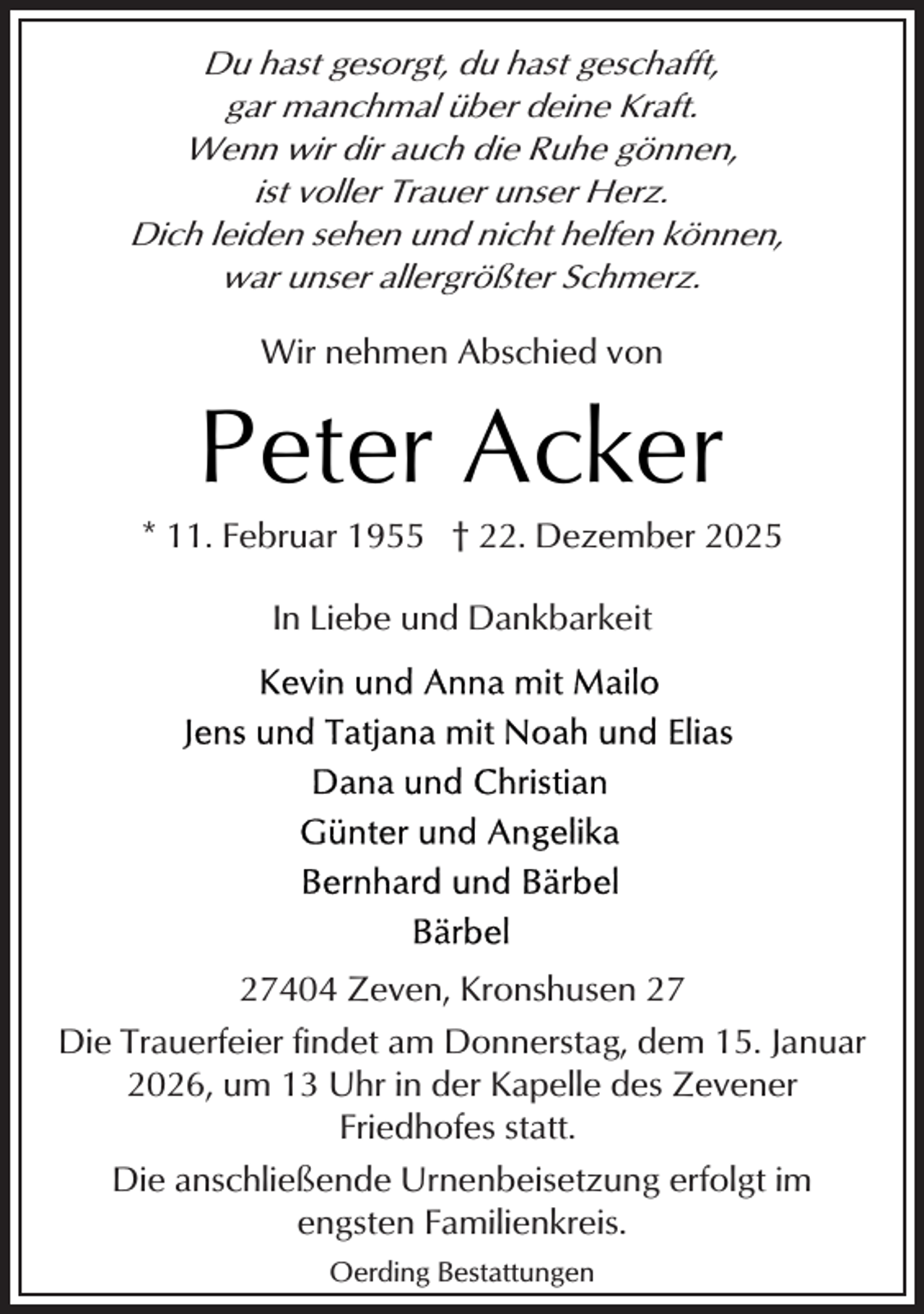 <p>Du hast gesorgt, du hast geschafft,<br />gar manchmal über deine Kraft.<br />Wenn wir dir auch die Ruhe gönnen,<br />ist voller Trauer unser Herz.<br />Dich leiden sehen und nicht helfen können,<br />war unser allergrößter Schmerz.<br />Wir nehmen Abschied von</p><p>Peter Acker</p><p>* 11. Februar 1955 † 22. Dezember 2025<br />In Liebe und Dankbarkeit</p><p>27404 Zeven, Kronshusen 27<br />Die Trauerfeier findet am Donnerstag, dem 15. Januar<br />2026, um 13 Uhr in der Kapelle des Zevener<br />Friedhofes statt.<br />Die anschließende Urnenbeisetzung erfolgt im<br />engsten Familienkreis.<br />Oerding Bestattungen</p>