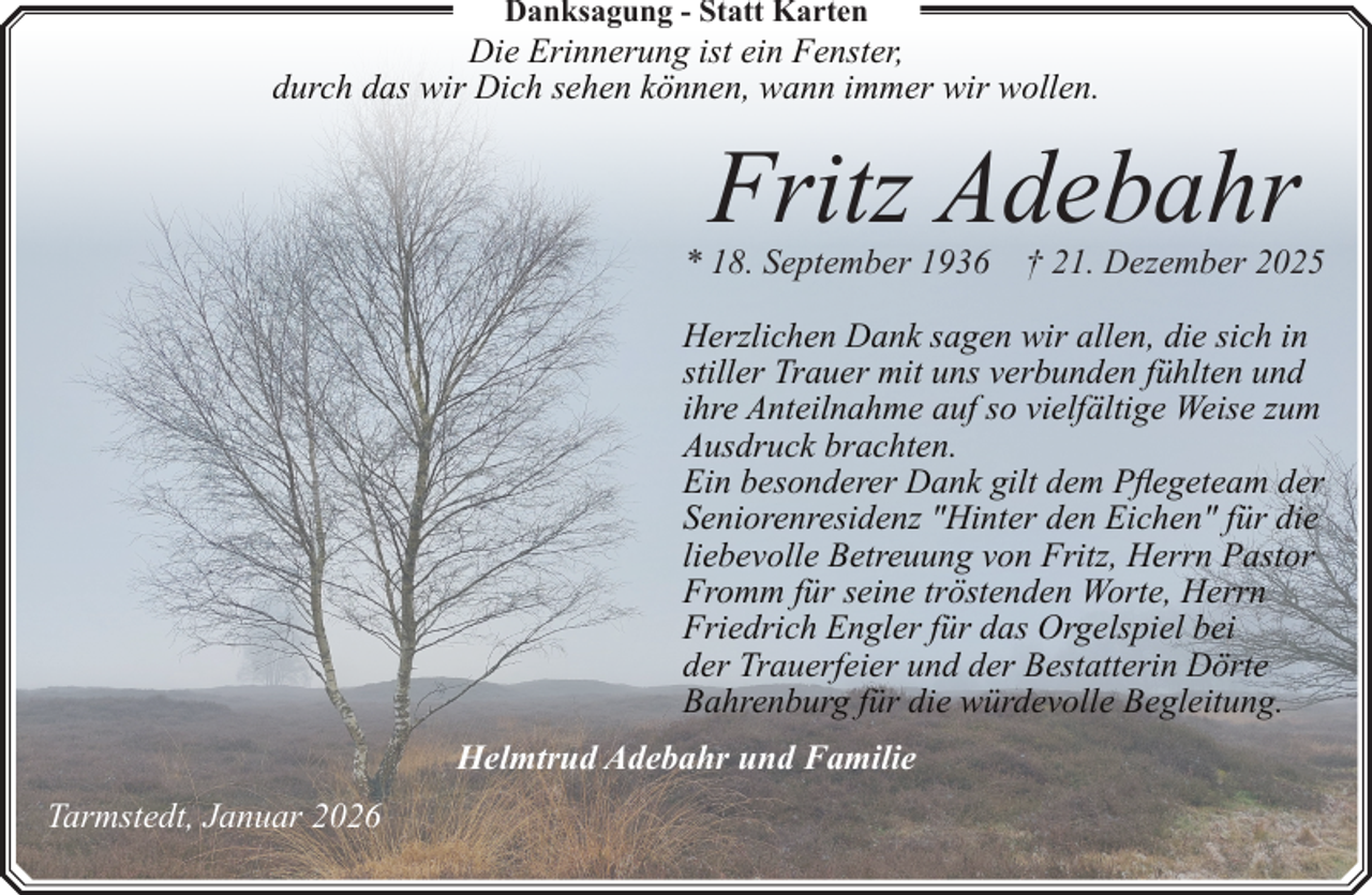 <p>Danksagung - Statt Karten</p><p>Die Erinnerung ist ein Fenster,<br />durch das wir Dich sehen können, wann immer wir wollen.</p><p>Fritz Adebahr<br />* 18. September 1936</p><p>† 21. Dezember 2025</p><p>Herzlichen Dank sagen wir allen, die sich in<br />stiller Trauer mit uns verbunden fühlten und<br />ihre Anteilnahme auf so vielfältige Weise zum<br />Ausdruck brachten.<br />Ein besonderer Dank gilt dem Pflegeteam der<br />Seniorenresidenz "Hinter den Eichen" für die<br />liebevolle Betreuung von Fritz, Herrn Pastor<br />Fromm für seine tröstenden Worte, Herrn<br />Friedrich Engler für das Orgelspiel bei<br />der Trauerfeier und der Bestatterin Dörte<br />Bahrenburg für die würdevolle Begleitung.<br />Helmtrud Adebahr und Familie<br />Tarmstedt, Januar 2026</p>