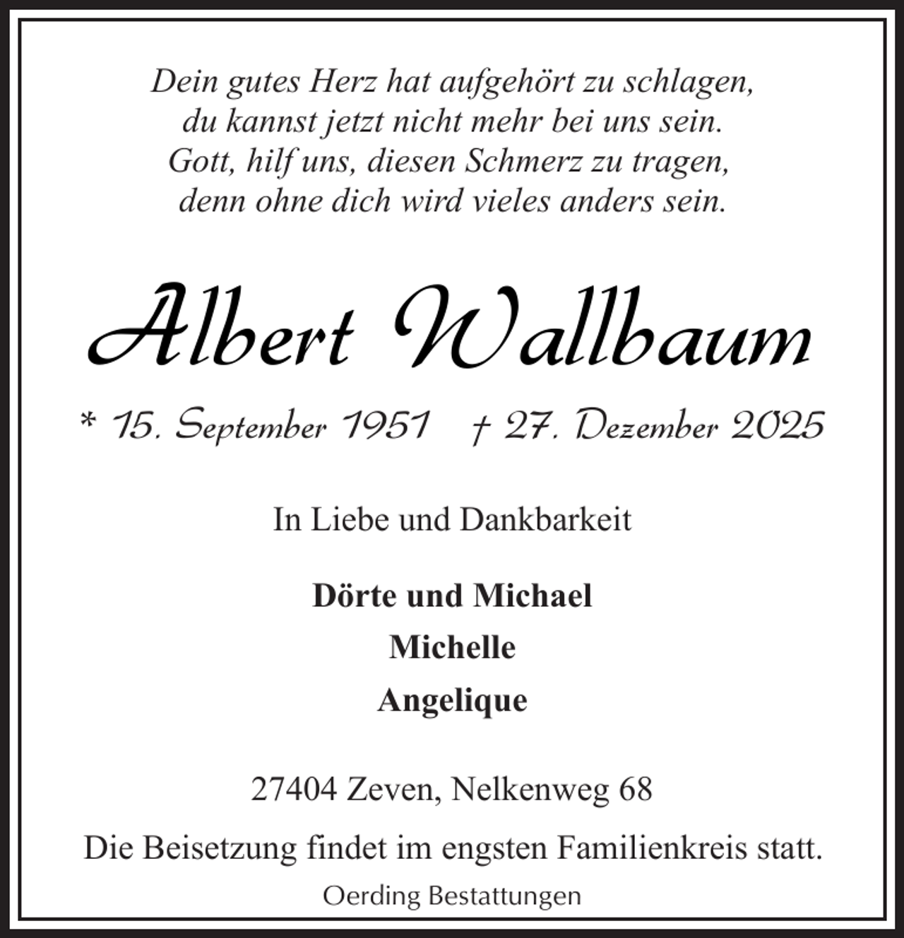 <p>Dein gutes Herz hat aufgehört zu schlagen,<br />du kannst jetzt nicht mehr bei uns sein.<br />Gott, hilf uns, diesen Schmerz zu tragen,<br />denn ohne dich wird vieles anders sein.</p><p>Albert Wallbaum</p><p>* 15. September 1951 † 27. Dezember 2025<br />In Liebe und Dankbarkeit<br />Dörte und Michael<br />Michelle<br />Angelique<br />27404 Zeven, Nelkenweg 68<br />Die Beisetzung findet im engsten Familienkreis statt.<br />Oerding Bestattungen</p>