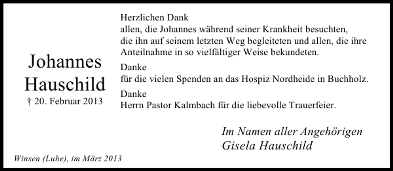 <p>Johannes<br />Hauschild<br />† 20. Februar 2013</p><p>Herzlichen Dank<br />allen, die Johannes während seiner Krankheit besuchten,<br />die ihn auf seinem letzten Weg begleiteten und allen, die ihre<br />Anteilnahme in so vielfältiger Weise bekundeten.<br />Danke<br />für die vielen Spenden an das Hospiz Nordheide in Buchholz.<br />Danke<br />Herrn Pastor Kalmbach für die liebevolle Trauerfeier.</p><p>Im Namen aller Angehörigen<br />Winsen (Luhe), im März 2013</p><p>Gisela Hauschild</p>