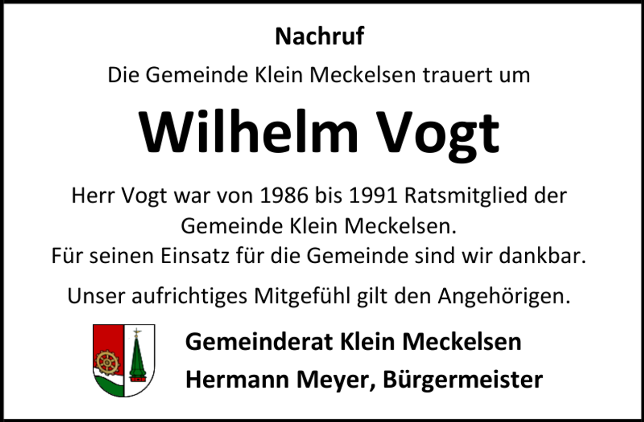 <p>Nachruf<br />Die Gemeinde Klein Meckelsen trauert um</p><p>Wilhelm Vogt<br />Herr Vogt war von 1986 bis 1991 Ratsmitglied der<br />Gemeinde Klein Meckelsen.<br />Für seinen Einsatz für die Gemeinde sind wir dankbar.<br />Unser aufrichtiges Mitgefühl gilt den Angehörigen.</p><p>Gemeinderat Klein Meckelsen<br />Hermann Meyer, Bürgermeister</p>