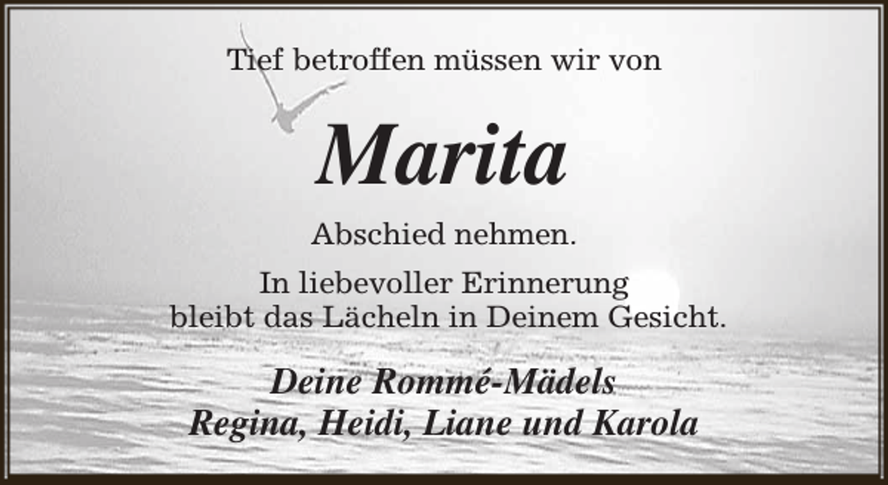 <p>Tief betroffen müssen wir von</p><p>Marita<br />Abschied nehmen.<br />In liebevoller Erinnerung<br />bleibt das Lächeln in Deinem Gesicht.</p><p>Deine Rommé-Mädels<br />Regina, Heidi, Liane und Karola</p>