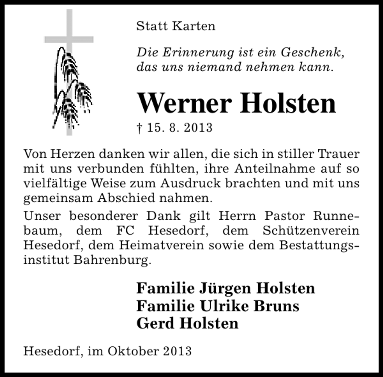 <p>Statt Karten<br />Die Erinnerung ist ein Geschenk,<br />das uns niemand nehmen kann.</p><p>Werner Holsten</p><p>† 15. 8. 2013</p><p>Von Herzen danken wir allen, die sich in stiller Trauer<br />mit uns verbunden fühlten, ihre Anteilnahme auf so<br />vielfältige Weise zum Ausdruck brachten und mit uns<br />gemeinsam Abschied nahmen.<br />Unser besonderer Dank gilt Herrn Pastor Runnebaum, dem FC Hesedorf, dem Schützenverein<br />Hesedorf, dem Heimatverein sowie dem Bestattungsinstitut Bahrenburg.</p><p>Familie Jürgen Holsten<br />Familie Ulrike Bruns<br />Gerd Holsten<br />Hesedorf, im Oktober 2013</p>