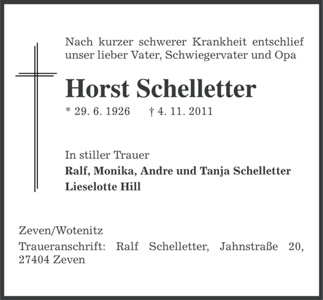 <p>Nach kurzer schwerer Krankheit entschlief<br />unser lieber Vater, Schwiegervater und Opa</p><p>Horst Schelletter<br />* 29. 6. 1926</p><p>† 4. 11. 2011</p><p>In stiller Trauer<br />Ralf, Monika, Andre und Tanja Schelletter<br />Lieselotte Hill</p><p>Zeven/Wotenitz<br />Traueranschrift: Ralf Schelletter, Jahnstraße 20,<br />27404 Zeven</p>