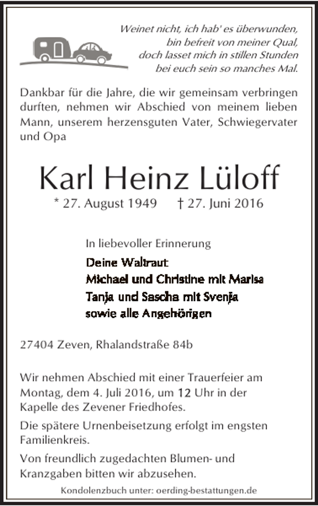 <p>Weinet nicht, ich hab' es überwunden,<br />bin befreit von meiner Qual,<br />doch lasset mich in stillen Stunden<br />bei euch sein so manches Mal.</p><p>Dankbar für die Jahre, die wir gemeinsam verbringen<br />durften, nehmen wir Abschied von meinem lieben<br />Mann, unserem herzensguten Vater, Schwiegervater<br />und Opa</p><p>Karl Heinz Lüloff<br />* 27. August 1949</p><p>† 27. Juni 2016</p><p>In liebevoller Erinnerung</p><p>27404 Zeven, Rhalandstraße 84b<br />Wir nehmen Abschied mit einer Trauerfeier am<br />Montag, dem 4. Juli 2016, um<br />Uhr in der<br />Kapelle des Zevener Friedhofes.<br />Die spätere Urnenbeisetzung erfolgt im engsten<br />Familienkreis.<br />Von freundlich zugedachten Blumen- und<br />Kranzgaben bitten wir abzusehen.<br />Kondolenzbuch unter: oerding-bestattungen.de</p>