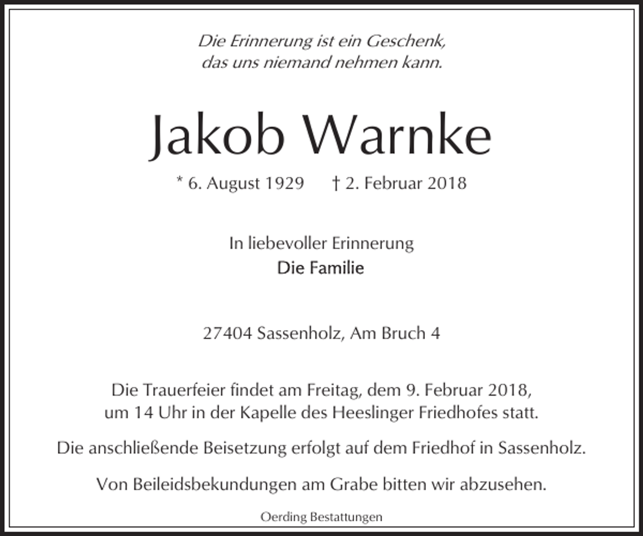 <p>Die Erinnerung ist ein Geschenk,<br />das uns niemand nehmen kann.</p><p>Jakob Warnke<br />* 6. August 1929</p><p>† 2. Februar 2018</p><p>In liebevoller Erinnerung</p><p>27404 Sassenholz, Am Bruch 4<br />Die Trauerfeier findet am Freitag, dem 9. Februar 2018,<br />um 14 Uhr in der Kapelle des Heeslinger Friedhofes statt.<br />Die anschließende Beisetzung erfolgt auf dem Friedhof in Sassenholz.<br />Von Beileidsbekundungen am Grabe bitten wir abzusehen.<br />Oerding Bestattungen</p>
