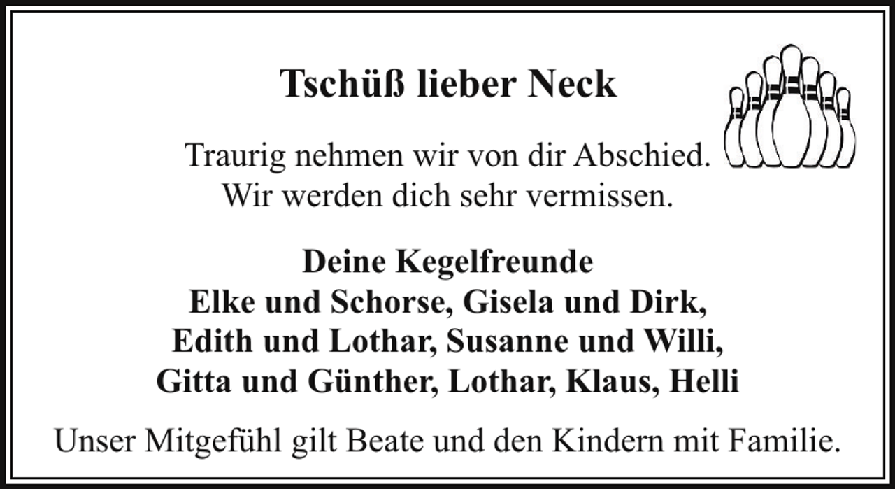 <p>Tschüß lieber Neck<br />Traurig nehmen wir von dir Abschied.<br />Wir werden dich sehr vermissen.<br />Deine Kegelfreunde<br />Elke und Schorse, Gisela und Dirk,<br />Edith und Lothar, Susanne und Willi,<br />Gitta und Günther, Lothar, Klaus, Helli<br />Unser Mitgefühl gilt Beate und den Kindern mit Familie.</p>