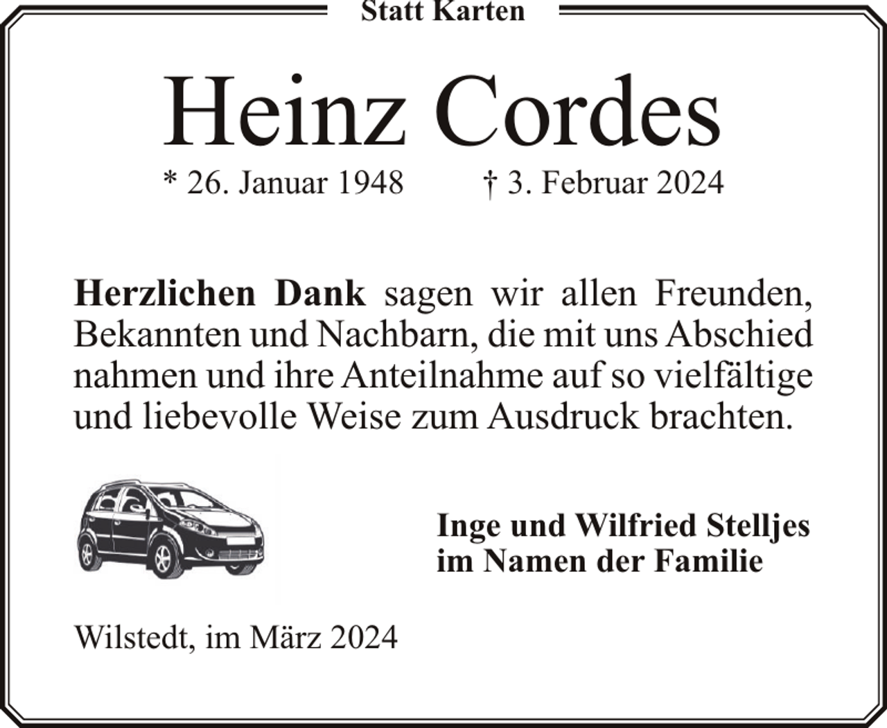 <p>Statt Karten</p><p>Heinz Cordes</p><p>* 26. Januar 1948</p><p>† 3. Februar 2024</p><p>Herzlichen Dank sagen wir allen Freunden,<br />Bekannten und Nachbarn, die mit uns Abschied<br />nahmen und ihre Anteilnahme auf so vielfältige<br />und liebevolle Weise zum Ausdruck brachten.<br />Inge und Wilfried Stelljes<br />im Namen der Familie<br />Wilstedt, im März 2024</p>