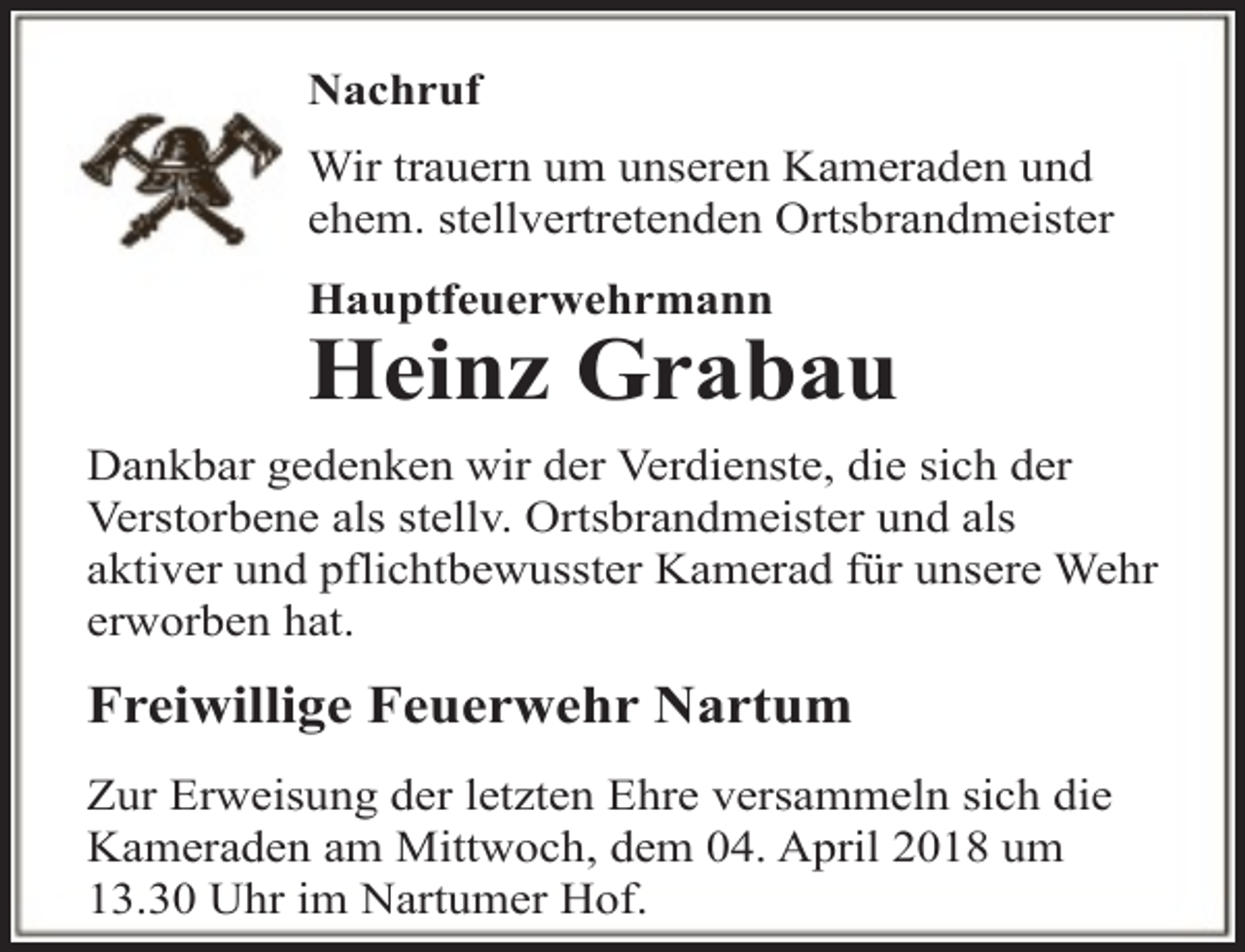 <p>Nachruf<br />Wir trauern um unseren Kameraden und<br />ehem. stellvertretenden Ortsbrandmeister<br />Hauptfeuerwehrmann</p><p>Heinz Grabau<br />Dankbar gedenken wir der Verdienste, die sich der<br />Verstorbene als stellv. Ortsbrandmeister und als<br />aktiver und pflichtbewusster Kamerad für unsere Wehr<br />erworben hat.</p><p>Freiwillige Feuerwehr Nartum<br />Zur Erweisung der letzten Ehre versammeln sich die<br />Kameraden am Mittwoch, dem 04. April 2018 um<br />13.30 Uhr im Nartumer Hof.</p>
