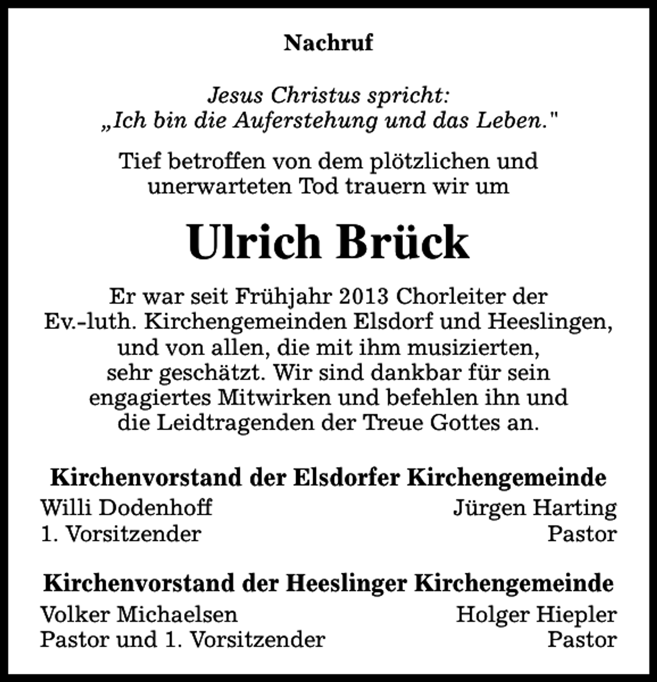 <p>Nachruf<br />Jesus Christus spricht:<br />„Ich bin die Auferstehung und das Leben."<br />Tief betroffen von dem plötzlichen und<br />unerwarteten Tod trauern wir um</p><p>Ulrich Brück<br />Er war seit Frühjahr 2013 Chorleiter der<br />Ev.-luth. Kirchengemeinden Elsdorf und Heeslingen,<br />und von allen, die mit ihm musizierten,<br />sehr geschätzt. Wir sind dankbar für sein<br />engagiertes Mitwirken und befehlen ihn und<br />die Leidtragenden der Treue Gottes an.</p><p>Kirchenvorstand der Elsdorfer Kirchengemeinde</p><p>Willi Dodenhoff<br />1. Vorsitzender</p><p>Jürgen Harting<br />Pastor</p><p>Kirchenvorstand der Heeslinger Kirchengemeinde</p><p>Volker Michaelsen<br />Pastor und 1. Vorsitzender</p><p>Holger Hiepler<br />Pastor</p>