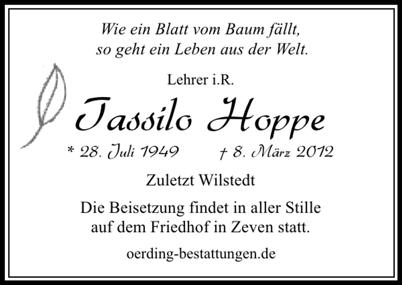 <p>Wie ein Blatt vom Baum fällt,<br />so geht ein Leben aus der Welt.<br />Lehrer i.R.</p>
<p>Tassilo Hoppe</p>
<p>* 28. Juli 1949</p>
<p>† 8. März 2012</p>
<p>Zuletzt Wilstedt<br />Die Beisetzung findet in aller Stille<br />auf dem Friedhof in Zeven statt.<br />oerding-bestattungen.de</p>