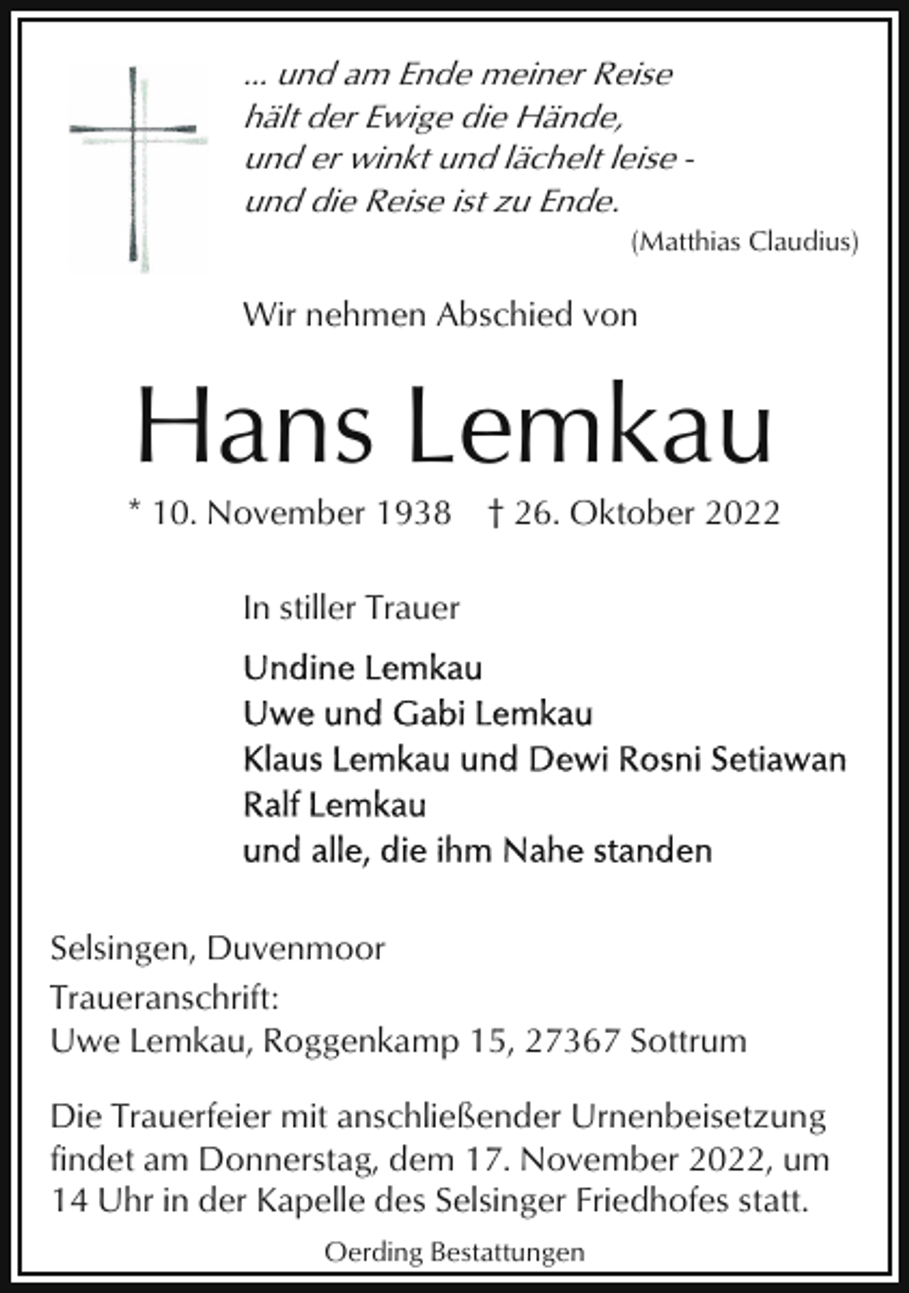 <p>... und am Ende meiner Reise<br />hält der Ewige die Hände,<br />und er winkt und lächelt leise und die Reise ist zu Ende.<br />(Matthias Claudius)</p><p>Wir nehmen Abschied von</p><p>Hans Lemkau<br />* 10. November 1938</p><p>† 26. Oktober 2022</p><p>In stiller Trauer</p><p>Selsingen, Duvenmoor<br />Traueranschrift:<br />Uwe Lemkau, Roggenkamp 15, 27367 Sottrum<br />Die Trauerfeier mit anschließender Urnenbeisetzung<br />findet am Donnerstag, dem 17. November 2022, um<br />14 Uhr in der Kapelle des Selsinger Friedhofes statt.<br />Oerding Bestattungen</p>