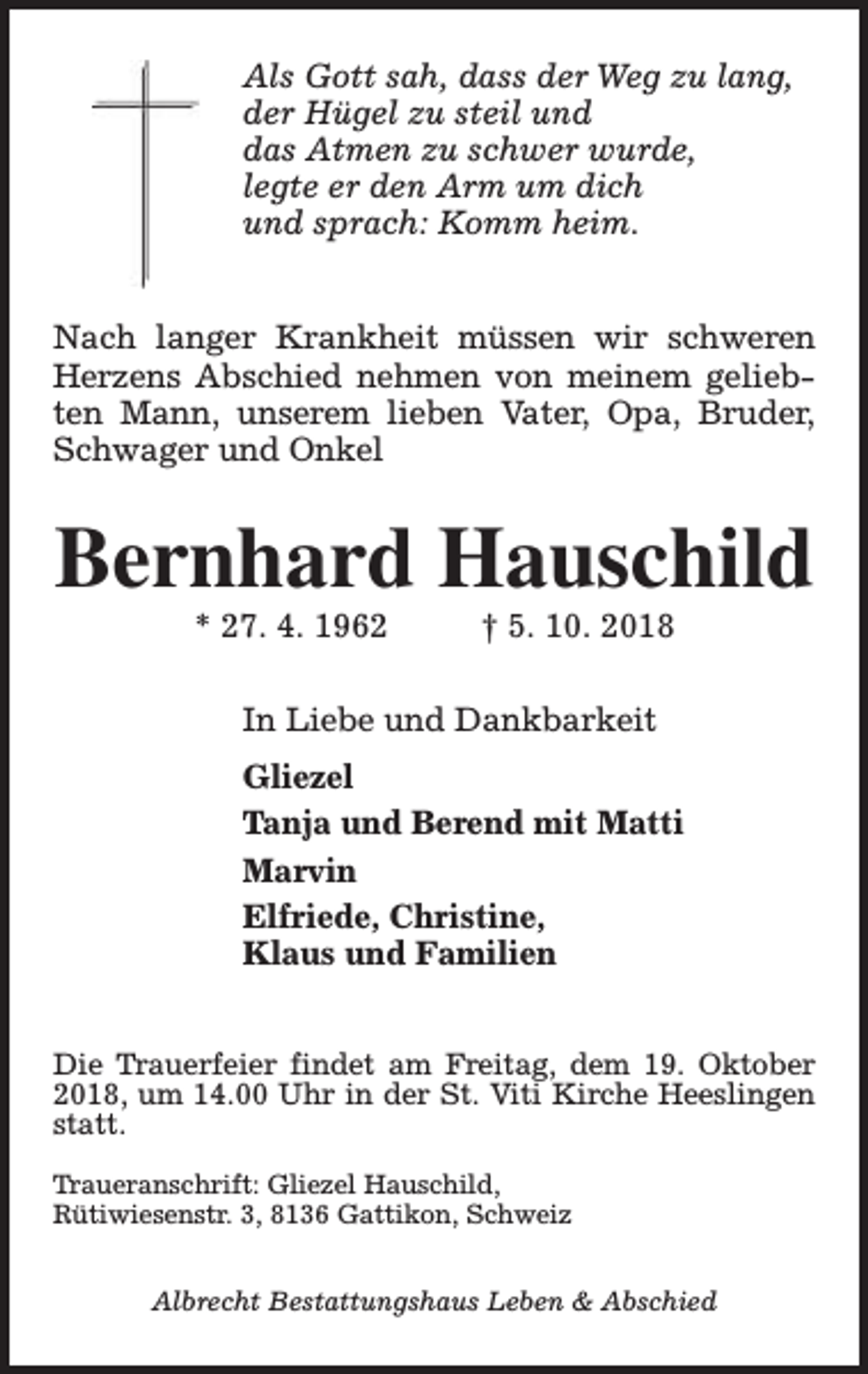 <p>Als Gott sah, dass der Weg zu lang,<br />der Hügel zu steil und<br />das Atmen zu schwer wurde,<br />legte er den Arm um dich<br />und sprach: Komm heim.<br />Nach langer Krankheit müssen wir schweren<br />Herzens Abschied nehmen von meinem geliebten Mann, unserem lieben Vater, Opa, Bruder,<br />Schwager und Onkel</p><p>Bernhard Hauschild<br />* 27. 4. 1962</p><p>† 5. 10. 2018</p><p>In Liebe und Dankbarkeit<br />Gliezel<br />Tanja und Berend mit Matti<br />Marvin<br />Elfriede, Christine,<br />Klaus und Familien<br />Die Trauerfeier findet am Freitag, dem 19. Oktober<br />2018, um 14.00 Uhr in der St. Viti Kirche Heeslingen<br />statt.<br />Traueranschrift: Gliezel Hauschild,<br />Rütiwiesenstr. 3, 8136 Gattikon, Schweiz<br />Albrecht Bestattungshaus Leben &amp; Abschied</p>